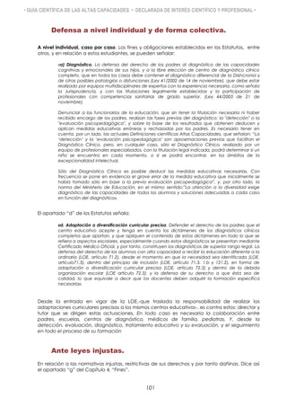 • GUÍA CIENTÍFICA DE LAS ALTAS CAPACIDADES • DECLARADA DE INTERÉS CIENTÍFICO Y PROFESIONAL •
Defensa a nivel individual y de forma colectiva.
A nivel individual, caso por caso. Los fines y obligaciones establecidas en los Estatutos, entre
otros, y en relación a estos estudiantes, se pueden señalar:
«a) Diagnóstico. La defensa del derecho de los padres al diagnóstico de las capacidades
cognitivas y emocionales de sus hijos, y a la libre elección de centro de diagnóstico clínico
completo, que en todos los casos debe contener el diagnóstico diferencial de la Disincronia y
de otras posibles patologías o disfunciones (Ley 41/2002 de 14 de noviembre), que debe estar
realizado por equipos multidisciplinares de expertos con la experiencia necesaria, como señala
la Jurisprudencia, y con las titulaciones legalmente establecidas y la participación de
profesionales con competencias sanitarias de grado superior. (Ley 44/2003 de 21 de
noviembre).
Denunciar a los funcionarios de la educación, que sin tener la titulación necesaria ni haber
recibido encargo de los padres, realizan las fases previas del diagnóstico: la "detección" o la
"evaluación psicopedagógica", y sobre la base de los resultados que obtienen deducen y
aplican medidas educativas erróneas y rechazadas por los padres. Es necesario tener en
cuenta, por un lado, las actuales Definiciones científicas Altas Capacidades, que señalan: “La
„detección‟ y la „evaluación psicopedagógica‟ son aproximaciones previas que facilitan el
Diagnóstico Clínico, pero, en cualquier caso, sólo el Diagnóstico Clínico, realizado por un
equipo de profesionales especializados, con la titulación legal indicada, podrá determinar si un
niño se encuentra en cada momento, o si se podrá encontrar, en los ámbitos de la
excepcionalidad intelectual.
Sólo del Diagnóstico Clínico es posible deducir las medidas educativas necesarias. Con
frecuencia se pone en evidencia el grave error de la medida educativa que inicialmente se
había tomado sólo en base a la previa evaluación psicopedagógica”, y, por otro lado, la
norma del Ministerio de Educación, en el mismo sentido:”La atención a la diversidad exige
diagnóstico de las capacidades de todos los alumnos y soluciones adecuadas a cada caso
en función del diagnóstico».
El apartado “d” de los Estatutos señala:
«d. Adaptación o diversificación curricular precisa. Defender el derecho de los padres que el
centro educativo acepte y tenga en cuenta los dictámenes de los diagnósticos clínicos
completos que aportan, y que apliquen el contenido de estos dictámenes en todo lo que se
refiera a aspectos escolares, especialmente cuando estos diagnósticos se presentan mediante
Certificado Médico Oficial, y por tanto, constituyen los diagnósticos de superior rango legal. La
defensa del derecho de los alumnos con alta capacidad a recibir la educación diferente a la
ordinaria (LOE, artículo 71.2), desde el momento en que la necesidad sea identificada (LOE,
artículo71.3), dentro del principio de inclusión (LOE, artículo 71.3, 1.b y 121.2), en forma de
adaptación o diversificación curricular precisa (LOE, artículo 72.3) y dentro de la debida
organización escolar (LOE artículo 72.3), y la defensa de su derecho a que ésta sea de
calidad, lo que equivale a decir que los docentes deben adquirir la formación específica
necesaria».
Desde la entrada en vigor de la LOE,-que traslada la responsabilidad de realizar las
adaptaciones curriculares precisas a los mismos centros educativos-, es contra estos: director y
tutor que se dirigen estas actuaciones. En todo caso es necesaria la colaboración entre
padres, escuelas, centros de diagnóstico, médicos de familia, pediatras. Y, desde la
detección, evaluación, diagnóstico, tratamiento educativo y su evaluación, y el seguimiento
en todo el proceso de su formación
Ante leyes injustas.
En relación a las normativas injustas, restrictivas de sus derechos y por tanto dañinas. Dice así
el apartado “g” del Capítulo 4, “Fines”.
101
 