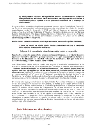 • GUÍA CIENTÍFICA DE LAS ALTAS CAPACIDADES • DECLARADA DE INTERÉS CIENTÍFICO Y PROFESIONAL •
«g) Instar procesos judiciales de ilegalización de leyes y normativas que vulneren o
restrinjan derechos educativos de los estudiantes o de sus padres reconocidos en el
ordenamiento jurídico superior o en los postulados científicos de la investigación
internacional».
En la actualidad, tras la ilegalización alcanzada de las leyes de la Consejería de Educación
de Canarias, que regulaban erróneamente la atención educativa a los estudiantes de altas
capacidades, mediante Sentencia 12-11.12 del Tribunal Supremo, en proceso judicial
interpuesto y defendido por la Letrada Dª Rosa Inés Ramos Hernández, Miembro del Consejo
Superior de Expertos en Altas Capacidades, El Defensor del Estudiante procede a estudiar las
normativas similares de las demás Comunidades Autónomas, en función de los criterios
establecidos por el Tribunal Supremo.
Para la validez y constitucionalidad de las leyes educativas, el Tribunal Supremo establece:
• Todas las normas de inferior rango, deben expresamente recoger o desarrollar
dicho principio de educación en libertad.
•El silencio de la norma inferior sobre dicho principio, implica su vulneración.
Resultan fundamentales estos criterios jurisprudenciales establecidos por el Tribunal Supremo.
Las leyes y normativas educativas que expresamente no recojan, no desarrollen o silencien el
Derecho a la Educación en Libertad, vulneran la Constitución. Son por tanto leyes
inconstitucionales y por tanto nulas de pleno derecho.
Con anterioridad hemos visto el criterio del Juzgado Contencioso Administrativo 8 de
Barcelona, Sentencia 247 de 10 de septiembre de 2008, respecto de estas leyes y normativas:
“Pueden y deben ser anuladas por la jurisdicción ordinaria”. Pero mientras se procede a los
trámites judiciales de ilegalización de ley, estas normativas inconstitucionales son nulas de
pleno derecho. La LOMCE, en el segundo redactado de su Proyecto se ha tenido que crear
un nuevo apartado, el “q” en el Art. 1”Principios”, para incluir la Libertad de Enseñanza.
También se ha añadido la Libertad de Enseñanza el apartado 4 del Artículo 2 bis, y, en
consecuencia, se han introducido diversas modificaciones en el resto del articulado.
En cuanto a las leyes y normativas de las Comunidades Autónomas, similares a la ilegalizada
ley de la Consejería de Educación de Canarias, a menos que no sean enmendadas o
retiradas por la misma Administración, o se anuncie públicamente su carácter de nulidad
radical, El Defensor del Estudiante, en cumplimiento de sus fines estatutarios, se verá en la
obligación de instar los correspondientes procesos de Ilegalización de Ley ante la jurisdicción
ordinaria. Las ilegalizadas leyes educativas de la Consejería de Educación de Canarias no
eran peores, sino similares a las de las demás Comunidades Autónomas. Mientras, es
importante que conociendo los criterios del Tribunal Supremo, los padres los docentes y los
ciudadanos en general, distingan el carácter de nulidad radical de estas normativas y leyes
educativas de los alumnos superdotados y de altas capacidades, evitando así sus efectos
dañinos para estos estudiantes.
Ante informes no vinculantes.
El derecho de los padres a elegir lo que consideren mejor en la educación de sus hijos,
lógicamente no puede entenderse como un derecho ilimitado que convertiría la enseñanza
en un servicio a la carta de sus posibles caprichos.
102
 