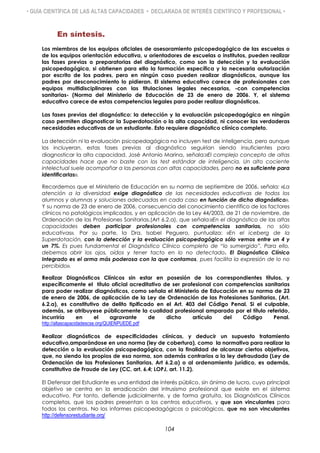 • GUÍA CIENTÍFICA DE LAS ALTAS CAPACIDADES • DECLARADA DE INTERÉS CIENTÍFICO Y PROFESIONAL •
En síntesis.
Los miembros de los equipos oficiales de asesoramiento psicopedagógico de las escuelas o
de los equipos orientación educativa, u orientadores de escuelas o institutos, pueden realizar
las fases previas o preparatorias del diagnóstico, como son la detección y la evaluación
psicopedagógica, si obtienen para ello la formación específica y la necesaria autorización
por escrito de los padres, pero en ningún caso pueden realizar diagnósticos, aunque los
padres por desconocimiento lo pidieran. El sistema educativo carece de profesionales con
equipos multidisciplinares con las titulaciones legales necesarias, -con competencias
sanitarias- (Norma del Ministerio de Educación de 23 de enero de 2006. Y, el sistema
educativo carece de estas competencias legales para poder realizar diagnósticos.
Las fases previas del diagnóstico: la detección y la evaluación psicopedagógica en ningún
caso permiten diagnosticar la Superdotación o la alta capacidad, ni conocer las verdaderas
necesidades educativas de un estudiante. Esto requiere diagnóstico clínico completo.
La detección ni la evaluación psicopedagógica no incluyen test de inteligencia, pero aunque
los incluyeran, estas fases previas al diagnóstico seguirían siendo insuficientes para
diagnosticar la alta capacidad. José Antonio Marina, señala:«El complejo concepto de altas
capacidades hace que no baste con los test estándar de inteligencia. Un alto cociente
intelectual suele acompañar a las personas con altas capacidades, pero no es suficiente para
identificarlas».
Recordemos que el Ministerio de Educación en su norma de septiembre de 2006, señala: «La
atención a la diversidad exige diagnóstico de las necesidades educativas de todos los
alumnos y alumnas y soluciones adecuadas en cada caso en función de dicho diagnóstico».
Y su norma de 23 de enero de 2006, consecuencia del conocimiento científico de los factores
clínicos no patológicos implicados, y en aplicación de la Ley 44/2003, de 21 de noviembre, de
Ordenación de las Profesiones Sanitarias,(Art 6.2.a), que señala:«En el diagnóstico de las altas
capacidades deben participar profesionales con competencias sanitarias, no sólo
educativas». Por su parte, la Dra. Isabel Peguero, puntualiza: «En el iceberg de la
Superdotación, con la detección y la evaluación psicopedagógica sólo vemos entre un 4 y
un 7%. Es pues fundamental el Diagnóstico Clínico completo de “lo sumergido”. Para ello,
debemos abrir los ojos, oídos y tener tacto en lo no detectado. El Diagnóstico Clínico
Integrado es el arma más poderosa con la que contamos, pues facilita la expresión de lo no
percibido».
Realizar Diagnósticos Clínicos sin estar en posesión de los correspondientes títulos, y
específicamente el título oficial acreditativo de ser profesional con competencias sanitarias
para poder realizar diagnósticos, como señala el Ministerio de Educación en su norma de 23
de enero de 2006, de aplicación de la Ley de Ordenación de las Profesiones Sanitarias, (Art.
6.2.a), es constitutivo de delito tipificado en el Art. 403 del Código Penal. Si el culpable,
además, se atribuyese públicamente la cualidad profesional amparada por el título referido,
incurriría en el agravante de dicho artículo del Código Penal.
http://altascapacidadescse.org/QUIENPUEDE.pdf
Realizar diagnósticos de especificidades clínicas, y deducir un supuesto tratamiento
educativo,amparándose en una norma (ley de cobertura), como la normativa para realizar la
detección o la evaluación psicopedagógica, con la finalidad de alcanzar ciertos objetivos,
que, no siendo los propios de esa norma, son además contrarios a la ley defraudada (Ley de
Ordenación de las Profesiones Sanitarias, Art 6.2.a) o al ordenamiento jurídico, es además,
constitutivo de Fraude de Ley (CC, art. 6.4; LOPJ, art. 11.2).
El Defensor del Estudiante es una entidad de interés público, sin ánimo de lucro, cuyo principal
objetivo se centra en la erradicación del intrusismo profesional que existe en el sistema
educativo. Por tanto, defiende judicialmente, y de forma gratuita, los Diagnósticos Clínicos
completos, que los padres presentan a los centros educativos, y que son vinculantes para
todos los centros. No los informes psicopedagógicos o psicológicos, que no son vinculantes
http://defensorestudiante.org/
104
 
