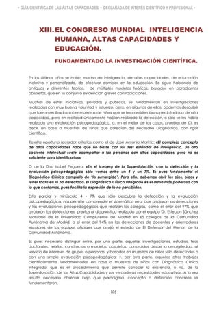 • GUÍA CIENTÍFICA DE LAS ALTAS CAPACIDADES • DECLARADA DE INTERÉS CIENTÍFICO Y PROFESIONAL •
XIII.EL CONGRESO MUNDIAL INTELIGENCIA
HUMANA, ALTAS CAPACIDADES Y
EDUCACIÓN.
FUNDAMENTADO LA INVESTIGACIÓN CIENTÍFICA.
En los últimos años se habla mucho de inteligencia, de altas capacidades, de educación
inclusiva y personalizada, de efectuar cambios en la educación. Se sigue hablando de
antiguas y diferentes teorías, de múltiples modelos teóricos, basados en paradigmas
obsoletos, que en su conjunto evidencian graves contradicciones.
Muchas de estas iniciativas, privadas y públicas, se fundamentan en investigaciones
realizadas con muy buena voluntad y esfuerzo, pero, en algunas de ellas, podemos descubrir
que fueron realizadas sobre muestras de niños que se les consideraba superdotados o de alta
capacidad, pero en realidad únicamente habían realizado la detección, o sólo se les había
realizado una evaluación psicopedagógica, o, en el mejor de los casos, pruebas de CI, es
decir, en base a muestras de niños que carecían del necesario Diagnóstico, con rigor
científico.
Resulta oportuno recordar criterios como el de José Antonio Marina: «El complejo concepto
de altas capacidades hace que no baste con los test estándar de inteligencia. Un alto
cociente intelectual suele acompañar a las personas con altas capacidades, pero no es
suficiente para identificarlas».
O de la Dra. Isabel Peguero: «En el iceberg de la Superdotación, con la detección y la
evaluación psicopedagógica sólo vemos entre un 4 y un 7%. Es pues fundamental el
Diagnóstico Clínico completo de “lo sumergido”. Para ello, debemos abrir los ojos, oídos y
tener tacto en lo no detectado. El Diagnóstico Clínico Integrado es el arma más poderosa con
la que contamos, pues facilita la expresión de lo no percibido».
Este parcial y minúsculo 4 - 7% que sólo descubre la detección y la evaluación
psicopedagógica, nos permite comprender el sistemático error que arrojaron las detecciones
y las evaluaciones psicopedagógicas que realizan los colegios, como el error del 97% que
arrojaron las detecciones previas al diagnóstico realizado por el equipo Dr. Esteban Sánchez
Manzano de la Universidad Complutense de Madrid en 65 colegios de la Comunidad
Autónoma de Madrid, o el error del 94% en las detecciones de docentes y orientadores
escolares de los equipos oficiales que arrojó el estudio de El Defensor del Menor, de la
Comunidad Autónoma.
Es pues necesario distinguir entre, por una parte, aquellas investigaciones, estudios, tesis
doctorales, teorías, constructos o modelos, obsoletos, construidos desde la ambigüedad, al
servicio de intereses de grupos o personas, y basados en muestras de niños sólo detectados o
con una simple evaluación psicopedagógica; y, por otra parte, aquellos otros trabajos
científicamente fundamentados en base a muestras de niños con Diagnóstico Clínico
Integrado, que es el procedimiento que permite conocer la existencia, o no, de la
Superdotación, de las Altas Capacidades y sus verdaderas necesidades educativas. A la vez
resulta necesario observar bajo que paradigma, concepto o definición concreta se
fundamentaron.
105
 