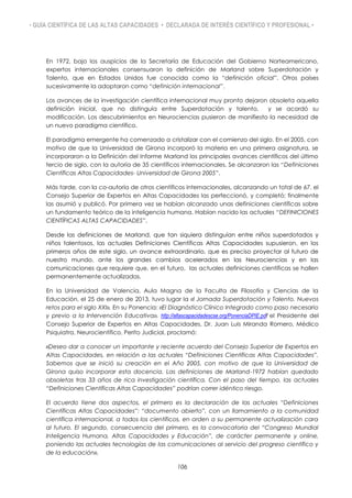 • GUÍA CIENTÍFICA DE LAS ALTAS CAPACIDADES • DECLARADA DE INTERÉS CIENTÍFICO Y PROFESIONAL •
En 1972, bajo los auspicios de la Secretaría de Educación del Gobierno Norteamericano,
expertos internacionales consensuaron la definición de Marland sobre Superdotación y
Talento, que en Estados Unidos fue conocida como la “definición oficial”. Otros países
sucesivamente la adoptaron como “definición internacional”.
Los avances de la investigación científica internacional muy pronto dejaron obsoleta aquella
definición inicial, que no distinguía entre Superdotación y talento, y se acordó su
modificación. Los descubrimientos en Neurociencias pusieron de manifiesto la necesidad de
un nuevo paradigma científico.
El paradigma emergente ha comenzado a cristalizar con el comienzo del siglo. En el 2005, con
motivo de que la Universidad de Girona incorporó la materia en una primera asignatura, se
incorporaron a la Definición del Informe Marland los principales avances científicos del último
tercio de siglo, con la autoría de 35 científicos internacionales. Se alcanzaron las “Definiciones
Científicas Altas Capacidades- Universidad de Girona 2005”.
Más tarde, con la co-autoría de otros científicos internacionales, alcanzando un total de 67, el
Consejo Superior de Expertos en Altas Capacidades las perfeccionó, y completó; finalmente
las asumió y publicó. Por primera vez se habían alcanzado unas definiciones científicas sobre
un fundamento teórico de la inteligencia humana. Habían nacido las actuales “DEFINICIONES
CIENTÍFICAS ALTAS CAPACIDADES”.
Desde las definiciones de Marland, que tan siquiera distinguían entre niños superdotados y
niños talentosos, las actuales Definiciones Científicas Altas Capacidades supusieron, en los
primeros años de este siglo, un avance extraordinario, que es preciso proyectar al futuro de
nuestro mundo, ante los grandes cambios acelerados en las Neurociencias y en las
comunicaciones que requiere que, en el futuro, las actuales definiciones científicas se hallen
permanentemente actualizadas.
En la Universidad de Valencia, Aula Magna de la Faculta de Filosofía y Ciencias de la
Educación, el 25 de enero de 2013, tuvo lugar la «I Jornada Superdotación y Talento. Nuevos
retos para el siglo XXI». En su Ponencia: «El Diagnóstico Clínico Integrado como paso necesario
y previo a la Intervención Educativa». http://altascapacidadescse.org/PonenciaDPIE.pdf el Presidente del
Consejo Superior de Expertos en Altas Capacidades, Dr. Juan Luis Miranda Romero, Médico
Psiquiatra, Neurocientífico, Perito Judicial, proclamó:
«Deseo dar a conocer un importante y reciente acuerdo del Consejo Superior de Expertos en
Altas Capacidades, en relación a las actuales “Definiciones Científicas Altas Capacidades”.
Sabemos que se inició su creación en el Año 2005, con motivo de que la Universidad de
Girona quiso incorporar esta docencia. Las definiciones de Marland-1972 habían quedado
obsoletas tras 33 años de rica investigación científica. Con el paso del tiempo, las actuales
“Definiciones Científicas Altas Capacidades” podrían correr idéntico riesgo.
El acuerdo tiene dos aspectos, el primero es la declaración de las actuales “Definiciones
Científicas Altas Capacidades”: “documento abierto”, con un llamamiento a la comunidad
científica internacional, a todos los científicos, en orden a su permanente actualización cara
al futuro. El segundo, consecuencia del primero, es la convocatoria del “Congreso Mundial
Inteligencia Humana, Altas Capacidades y Educación”, de carácter permanente y online,
poniendo las actuales tecnologías de las comunicaciones al servicio del progreso científico y
de la educación».
106
 