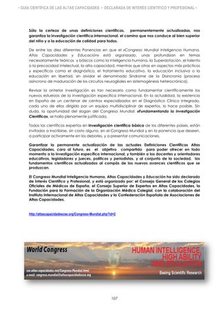 • GUÍA CIENTÍFICA DE LAS ALTAS CAPACIDADES • DECLARADA DE INTERÉS CIENTÍFICO Y PROFESIONAL •
Sólo la certeza de unas definiciones científicas, permanentemente actualizadas, nos
garantiza la investigación científica internacional, el camino que nos conduce al bien superior
del niño y a la educación de calidad para todos.
De entre las diez diferentes Ponencias en que el «Congreso Mundial Inteligencia Humana,
Altas Capacidades y Educación» está organizado, unas profundizan en temas
necesariamente teóricos y básicos como la inteligencia humana, la Superdotación, el talento
o la precocidad intelectual, la alta capacidad, mientras que otras en aspectos más prácticos
y específicos como el diagnóstico, el tratamiento educativo, la educación inclusiva o la
educación en libertad, sin olvidar el denominado Síndrome de la Disincronia (proceso
asíncrono de maduración de los circuitos neurogliales en sistemogénesis heterocrónica).
Revisar la anterior investigación es tan necesario como fundamentar científicamente los
nuevos esfuerzos de la investigación específica internacional. En la actualidad, la existencia
en España de un centenar de centros especializados en el Diagnóstico Clínico Integrado,
cada uno de ellos dirigido por un equipo multidisciplinar de expertos, lo hace posible. Sin
duda, la oportunidad del slogan del Congreso Mundial: «Fundamentando la Investigación
Científica», se halla plenamente justificada.
Todos los científicos expertos en investigación científica básica de los diferentes países, están
invitados a inscribirse, sin costo alguno, en el Congreso Mundial y en la ponencia que deseen,
a participar activamente en los debates, y a presentar comunicaciones.
Garantizar la permanente actualización de las actuales Definiciones Científicas Altas
Capacidades, cara al futuro, es el objetivo compartido para poder ofrecer en todo
momento a la investigación específica internacional, y también a los docentes y orientadores
educativos, legisladores y jueces, políticos y periodistas, y al conjunto de la sociedad, los
fundamentos científicos actualizados al compás de los nuevos avances científicos que se
produzcan.
El Congreso Mundial Inteligencia Humana, Altas Capacidades y Educación ha sido declarado
de Interés Científico y Profesional, y está organizado por: el Consejo General de los Colegios
Oficiales de Médicos de España, el Consejo Superior de Expertos en Altas Capacidades, la
Fundación para la Formación de la Organización Médica Colegial, con la colaboración del
Instituto Internacional de Altas Capacidades y la Confederación Española de Asociaciones de
Altas Capacidades.
http://altascapacidadescse.org/Congreso-Mundial.php?id=2
107
 
