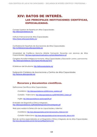 • GUÍA CIENTÍFICA DE LAS ALTAS CAPACIDADES • DECLARADA DE INTERÉS CIENTÍFICO Y PROFESIONAL •
XIV: DATOS DE INTERÉS.
LAS PRINCIPALES INSTITUCIONES CIENTÍFICAS,
ESPECIALIZADAS.
Consejo Superior de Expertos en Altas Capacidades:
http://altascapacidadescse.org/
Instituto Internacional de Altas Capacidades:
http://www.altascapacidades.es/
Confederación Española de Asociaciones de Altas Capacidades:
http://confederacionceas.altascapacidades.es/
Universidad de Castilla-La Mancha (Máster Formación Docentes con alumnos de Altas
Capacidades): http://www.registrodecentroseducativos.org/tripticoMasterIIedicion.pdf
Congreso Mundial Inteligencia Humana, Altas Capacidades y Educación (online y permanente)
http://altascapacidadescse.org/Congreso-Mundial.php?id=2
El Defensor del Estudiante: http://defensorestudiante.org/
Federación Catalana de Asociaciones y Centros de Altas Capacidades
http://fedcaces.altescapacitats.net/
Recursos y documentos científicos.
Definiciones Científicas Altas Capacidades:
-Castellano: http://altascapacidadescse.org/Definiciones_castellano.pdf
-Catalán.- Valenciano: http://altascapacidadescse.org/DEFINICIONES_Catalan.pdf
-Inglés: http://altascapacidadescse.org/docinglesOK.pdf
El Modelo de Diagnóstico Clínico Integrado:
http://altascapacidadescse.org/ModeloDeDiagnosticoClinicoIntegrado.pdf
Web para realizar la Detección de las capacidades y talentos:
-Castellano: http://www.altascapacidades.es/insti-internacional/La_Deteccion.html
-Catalán-Valenciano: http://www.altascapacidades.es/insti-internacional/la_deteccio.html
Red de centros especializados en el Diagnóstico Clínico Integrado de las Altas Capacidades:
http://www.altascapacidades.es/insti-internacional/Mapa/Centros.html
108
 