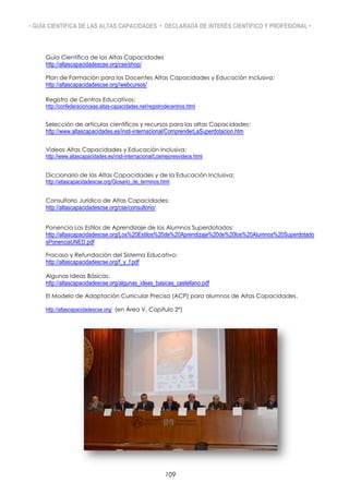 • GUÍA CIENTÍFICA DE LAS ALTAS CAPACIDADES • DECLARADA DE INTERÉS CIENTÍFICO Y PROFESIONAL •
Guía Científica de las Altas Capacidades
http://altascapacidadescse.org/cse/shop/
Plan de Formación para los Docentes Altas Capacidades y Educación Inclusiva:
http://altascapacidadescse.org//webcursos/
Registro de Centros Educativos:
http://confederacionceas.altas-capacidades.net/registrodecentros.html
Selección de artículos científicos y recursos para las altas Capacidades:
http://www.altascapacidades.es/insti-internacional/ComprenderLaSuperdotacion.htm
Videos Altas Capacidades y Educación Inclusiva:
http://www.altascapacidades.es/insti-internacional/Losmejoresvideos.html
Diccionario de las Altas Capacidades y de la Educación Inclusiva:
http://altascapacidadescse.org/Glosario_de_terminos.html
Consultorio Jurídico de Altas Capacidades:
http://altascapacidadescse.org/cse/consultorio/
Ponencia Los Estilos de Aprendizaje de los Alumnos Superdotados:
http://altascapacidadescse.org/Los%20Estilos%20de%20Aprendizaje%20de%20los%20Alumnos%20Superdotado
sPonenciaUNED.pdf
Fracaso y Refundación del Sistema Educativo:
http://altascapacidadescse.org/f_y_f.pdf
Algunas Ideas Básicas:
http://altascapacidadescse.org/algunas_ideas_basicas_castellano.pdf
El Modelo de Adaptación Curricular Precisa (ACP) para alumnos de Altas Capacidades.
http://altascapacidadescse.org/ (en Área V, Capítulo 2º)
109
 