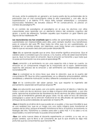 • GUÍA CIENTÍFICA DE LAS ALTAS CAPACIDADES • DECLARADA DE INTERÉS CIENTÍFICO Y PROFESIONAL •
Así pues, entre la población en general y en buena parte de los profesionales de la
educación hay un mal conocimiento sobre la alta capacidad y, con ella, de la
Superdotación, y el talento (17-19). Hace falta romper estereotipos y conceptos
equivocados herederos de estudios clásicos (21). En consecuencia, es preciso un
cambio de paradigma (21).
Es un cambio de paradigma; el paradigma en el que, los alumnos con altas
capacidades para aprender son un elemento básico del andamio cognitivo del
grupo, y punto de referencia. También aquellos que muestran un gran talento por
alguna de las habilidades (23).
Las neurociencias nos han enseñado que los estilos de aprendizaje de los estudiantes
superdotados son imprescindibles para ellos, pero siempre resultan muy beneficiosos
para el conjunto del aula (24). Que todos los niños que no son superdotados, en
realidad, en un sentido amplio, son talentosos, pues todos tienen una capacidad o
talento que es necesario descubrir para poder desarrollar (24).
-Que sólo se aprende aquello que se ama. Que enseñar significa emocionar. Que el
cerebro sabe o considera que una cosa es, o no, buena, antes de saber exactamente
que es. Que no hay razón sin emoción. Que la emoción se transmite y que nada que
no pase por la emoción nos sirve para el aprendizaje (25).
-Quela emoción y el sentimiento no son unos aspectos más a tener en cuenta. La
emoción es un componente integral de la maquinaria de la razón. Determinados
aspectos del proceso de la emoción y del sentimiento son indispensables para la
racionalidad (26).
-Que la curiosidad es la única llave que abre la atención, que es la puerta del
conocimiento (25). Que los niños superdotados, en su diferente emocionalidad, distinta
sensibilidad, y diferente motivación, la alta y diferente curiosidad es innata en ellos.
-Que en la construcción del saber pensar, hay que respetar la ingeniería del
pensamiento: sorprender-sentir-pensar-enjuiciar (30).
-Que una educación que quiera, por una parte, aprovechar el talento o talentos de
todos y cada uno de sus alumnos -que no deje a ninguno atrás (equidad)-, y, por otra
parte, aprovechar el potencial de transferencia de los alumnos de altas capacidades
para subir el rendimiento general del grupo clase, ha de variar el foco de atención
pedagógica y pasar de la atención tradicional en las dificultades de aprendizaje, al
enfoque de las potencialidades de aprender al máximo (23).
-Que el Maestro es el alma de lo que puede ser un pueblo, y hay que infundirle lo que
es una realidad hoy: que es un mago con una varita mágica para transformar el
cerebro de los niños, porque el Maestro transforma la física, la química, la anatomía, la
fisiología del niño. Transforma su cerebro para bien y para mal. Y si no sabe o no es
responsable y no está formado no puede emocionarle (25).
-Que con estas nuevas ideas el docente experimenta un cambio, a su vez, en su
propio cerebro, que le lleva a ser consciente de que lo que enseña es algo más
profundo que los conocimientos que transmite (25).
11
 