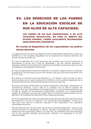 • GUÍA CIENTÍFICA DE LAS ALTAS CAPACIDADES • DECLARADA DE INTERÉS CIENTÍFICO Y PROFESIONAL •
XV. LOS DERECHOS DE LOS PADRES
EN LA EDUCACIÓN ESCOLAR DE
SUS HIJOS DE ALTA CAPACIDAD.
LOS PADRES DE UN HIJO SUPERDOTADO, O DE ALTA
CAPACIDAD INTELECTUAL, EN TODO EL ÁMBITO DEL
ESTADO ESPAÑOL, TIENEN LEGALMENTE RECONOCIDOS
UNOS DERECHOS CONCRETOS.
En cuanto al diagnóstico de las capacidades, los padres
tienen derecho:
1. A elegir libremente el centro de diagnóstico de las capacidades y talentos de sus hijos. (Ley
41/2002 de 14 de noviembre Reguladora de la Autonomía del Paciente. Sentencia del
Tribunal Constitucional 5/81 II,8).
2. A que el diagnóstico de su alta capacidad, sea completo, que incluya el estudio de la
personalidad, el estudio de su estilo de aprendizaje y del que necesita desarrollar, el
diagnóstico diferencial de la Disincronia, señalando el desarrollo y maduración de los circuitos
neurogliales en sistemogénesis heterocrónica.
3. A que se diagnostique la educación diferente a la ordinaria, diagnosticando con precisión
la adaptación curricular precisa que el niño necesita, para que la escuela le desarrolle. (LOE
Art 71.2 y 72.3).
4. A obtener el dictamen escrito del diagnóstico, y, si lo desean, copia de todos los tests y
demás pruebas que se hayan realizado (Ley 41/2002 de 14 de noviembre Reguladora de la
Autonomía del Paciente. Sentencia del Tribunal Constitucional 5/81 II,8).
5. A que en el equipo multidisciplinar que realiza el diagnóstico intervenga un profesional con
competencias sanitarias, y que si este es un psicólogo, que se halle en posesión del
preceptivo Título de la Especialidad en Psicología Clínica, y a conocer fehacientemente que
se halla en posesión de esta preceptiva especialidad, acudiendo a los correspondientes
colegios de psicólogos, que, para ello, deben tener un fichero de carácter público. (Ley 44.
2003 de 21 de noviembre de Ordenación de las Profesiones Sanitarias).
6. A no ser engañados por cierto sector del sistema educativo que sólo ofrece las fases previas
del diagnóstico, como son la “detección” o la “evaluación psicopedagógica”, ya que, por si
solas estas fases previas no permiten descubrir la alta capacidad ni las verdaderas
necesidades educativas.
Estos sectores procuran, de este modo, que se evite el necesario diagnóstico, que es el que
permite descubrir las capacidades y talentos, descubrir la Superdotación, la Precocidad
Intelectual, la Alta Capacidad y deducir, en cada caso, las verdaderas soluciones educativas
que el niño necesita. (Ministerio de Educación “Atención a la diversidad en la LOE”.
septiembre 2006)
110
 