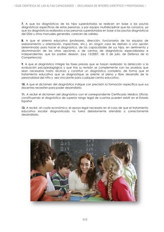• GUÍA CIENTÍFICA DE LAS ALTAS CAPACIDADES • DECLARADA DE INTERÉS CIENTÍFICO Y PROFESIONAL •
7. A que los diagnósticos de los hijos superdotados se realicen en base a las pautas
diagnósticas específicas de estas personas, y por equipo multidisciplinar que las conozca, ya
que los diagnósticos realizados a las personas superdotadas en base a las pautas diagnósticas
del DSM u otros manuales generales, carecen de validez.
8. A que el sistema educativo (profesores, dirección, funcionarios de los equipos de
asesoramiento u orientación, inspectores, etc.), en ningún caso les deriven a una opción
determinada para hacer el diagnóstico, de las capacidades de sus hijos, en detrimento y
discriminación de las otras opciones o de centros de diagnósticos especializados e
independientes, que los padres desean. (Ley 15/2007, de 3 de julio, de Defensa de la
Competencia).
9. A que el diagnóstico integre las fases previas que se hayan realizado: la detección o la
evaluación psicopedagógica y que tras su revisión se complemente con las pruebas que
sean necesarias hasta alcanza y constituir un diagnóstico completo, de forma que el
tratamiento educativo que se diagnostique se oriente al pleno y libre desarrollo de la
personalidad del niño y sea vinculante para cualquier centro educativo.
10. A que el dictamen del diagnóstico indique con precisión la formación específica que sus
docentes necesiten para poder desarrollarlo.
11. A recibir el dictamen del diagnóstico con el correspondiente Certificado Médico Oficial,
constituyendo el diagnóstico de superior rango legal de cuantos pueden existir en el Estado
Español
12. A recibir, sin coste económico, el apoyo legal necesario en el caso de que el tratamiento
educativo escolar diagnosticado no fuera debidamente atendido o correctamente
desarrollado.
111
 