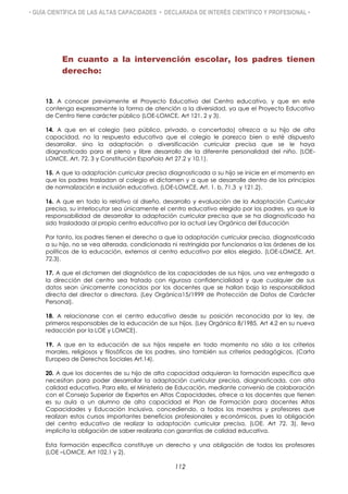 • GUÍA CIENTÍFICA DE LAS ALTAS CAPACIDADES • DECLARADA DE INTERÉS CIENTÍFICO Y PROFESIONAL •
En cuanto a la intervención escolar, los padres tienen
derecho:
13. A conocer previamente el Proyecto Educativo del Centro educativo, y que en este
contenga expresamente la forma de atención a la diversidad, ya que el Proyecto Educativo
de Centro tiene carácter público (LOE-LOMCE, Art 121. 2 y 3).
14. A que en el colegio (sea público, privado, o concertado) ofrezca a su hijo de alta
capacidad, no la respuesta educativa que el colegio le parezca bien o esté dispuesto
desarrollar, sino la adaptación o diversificación curricular precisa que se le haya
diagnosticado para el pleno y libre desarrollo de la diferente personalidad del niño. (LOE-
LOMCE, Art. 72. 3 y Constitución Española Art 27.2 y 10.1).
15. A que la adaptación curricular precisa diagnosticada a su hijo se inicie en el momento en
que los padres trasladan al colegio el dictamen y a que se desarrolle dentro de los principios
de normalización e inclusión educativa. (LOE-LOMCE, Art. 1. b, 71.3 y 121.2).
16. A que en todo lo relativo al diseño, desarrollo y evaluación de la Adaptación Curricular
precisa, su interlocutor sea únicamente el centro educativo elegido por los padres, ya que la
responsabilidad de desarrollar la adaptación curricular precisa que se ha diagnosticado ha
sido trasladada al propio centro educativo por la actual Ley Orgánica del Educación
Por tanto, los padres tienen el derecho a que la adaptación curricular precisa, diagnosticada
a su hijo, no se vea alterada, condicionada ni restringida por funcionarios a las órdenes de los
políticos de la educación, externos al centro educativo por ellos elegido. (LOE-LOMCE, Art.
72.3).
17. A que el dictamen del diagnóstico de las capacidades de sus hijos, una vez entregado a
la dirección del centro sea tratado con rigurosa confidencialidad y que cualquier de sus
datos sean únicamente conocidos por los docentes que se hallan bajo la responsabilidad
directa del director o directora. (Ley Orgánica15/1999 de Protección de Datos de Carácter
Personal).
18. A relacionarse con el centro educativo desde su posición reconocida por la ley, de
primeros responsables de la educación de sus hijos. (Ley Orgánica 8/1985, Art 4.2 en su nueva
redacción por la LOE y LOMCE).
19. A que en la educación de sus hijos respete en todo momento no sólo a los criterios
morales, religiosos y filosóficos de los padres, sino también sus criterios pedagógicos. (Carta
Europea de Derechos Sociales Art.14).
20. A que los docentes de su hijo de alta capacidad adquieran la formación específica que
necesitan para poder desarrollar la adaptación curricular precisa, diagnosticada, con alta
calidad educativa. Para ello, el Ministerio de Educación, mediante convenio de colaboración
con el Consejo Superior de Expertos en Altas Capacidades, ofrece a los docentes que tienen
es su aula a un alumno de alta capacidad el Plan de Formación para docentes Altas
Capacidades y Educación Inclusiva, concediendo, a todos los maestros y profesores que
realizan estos cursos importantes beneficios profesionales y económicos, pues la obligación
del centro educativo de realizar la adaptación curricular precisa, (LOE. Art 72. 3), lleva
implícita la obligación de saber realizarla con garantías de calidad educativa.
Esta formación específica constituye un derecho y una obligación de todos los profesores
(LOE –LOMCE, Art 102.1 y 2).
112
 