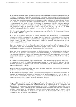 • GUÍA CIENTÍFICA DE LAS ALTAS CAPACIDADES • DECLARADA DE INTERÉS CIENTÍFICO Y PROFESIONAL •
20. A que los docentes de su hijo de alta capacidad adquieran la formación específica que
necesitan para poder desarrollar la adaptación curricular precisa, diagnosticada, con alta
calidad educativa. Para ello, el Ministerio de Educación, mediante convenio de colaboración
con el Consejo Superior de Expertos en Altas Capacidades, ofrece a los docentes que tienen
es su aula a un alumno de alta capacidad el Plan de Formación para docentes Altas
Capacidades y Educación Inclusiva, concediendo, a todos los maestros y profesores que
realizan estos cursos importantes beneficios profesionales y económicos, pues la obligación
del centro educativo de realizar la adaptación curricular precisa, (LOE. Art 72. 3), lleva
implícita la obligación de saber realizarla con garantías de calidad educativa.
Esta formación específica constituye un derecho y una obligación de todos los profesores
(LOE –LOMCE, Art 102.1 y 2).
21. A que la educación de su hijo se oriente al pleno y libre desarrollo de su personalidad
diferente. (Constitución .Española Art 10) y a que cuantas actuaciones realicen los centros y
las instituciones públicas o privadas en torno a su hijo se mantenga de forma primordial el
interés superior del niño (Tratado Internacional "Derechos del Niño" Convención de 20 de
Noviembre de 1989 Art. 3.1.)
22. A que la educación de su hijo esté encaminada a desarrollar su diferente personalidad,
sus distintas aptitudes, su diferente capacidad mental y física, hasta el máximo de sus
posibilidades (Tratado Internacional "Derechos del Niño", Art. 29.1.a).
23. A que el centro educativo ofrezca a su hijo los procesos de enseñanza-aprendizaje de
acuerdo con la diferente forma de procesar la información y de aprender de su cerebro,
como eje central de su adaptación curricular precisa, en el modelo de escuela inclusiva que
preceptúa la actual Ley Orgánica de Educación- (LOE-LOMCE, Art. 1.b, 71.3, Art.121.2. y
otros).
24. “A elegir lo que consideren mejor para sus hijos. Y, ese derecho de los padres, se traduce,
necesariamente, en la necesidad de que deben prestar su consentimiento respecto de las
distintas opciones educativas que puedan plantearse por la administración” (Tribunal
Supremo, Sentencia 11.12.12).
25. A escoger el tipo de educación que habrá de darse a sus hijos. (Declaración Universal de
los Derechos del Hombre, Artículo 26).
26. A que no se les impongan normas o leyes de inferior rango que no recojan ni desarrollen el
principio de educación en libertad, (sintetizado en los anteriores puntos 15 y 16), ya que: “el
silencio de la norma inferior sobre dicho principio, no garantiza de forma efectiva el mismo e
implica su vulneración”. (Tribunal Supremo, Sentencia 11.12.12).
«Hay un abismo entre la ciencia actual y su aplicación directa en el aula, señala la Dra. Usha
Goswami, Directora del Centro de Neurociencias de la Educación de la Universidad de
Cambridge. En paralelo se ha creado otro abismo: entre la educación que preceptúa nuestro
Ordenamiento Jurídico Superior y la que ofrecen muchas escuelas e institutos. Para superarlo y
alcanzar la educación de calidad para todos los estudiantes es preciso que los padres, como
titulares del derecho-deber de la educación, conozcan los derechos educativos de sus hijos y
los hagan valer». El Defensor del Estudiante.
113
 