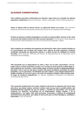 • GUÍA CIENTÍFICA DE LAS ALTAS CAPACIDADES • DECLARADA DE INTERÉS CIENTÍFICO Y PROFESIONAL •

ALGUNOS COMENTARIOS.
«Los métodos educativos tradicionales son absurdos. Urge revisar por completo los sistemas
educativos y didácticos». Rita Levi-Montalcini. Médico, Neuróloga, Premio Nobel de Medicina.
«Hay un abismo entre la ciencia actual y su aplicación directa en el aula». Usha Goswami,
Directora del Centro de Neurociencias de la Educación de la Universidad de Cambridge.
«Antes de proponer medidas pedagógicas concretas es imprescindible „ponerse al día‟ sobre
los recursos del cerebro humano de cada uno para aprender».”Comité para el Aprendizaje de
la Ciencia del “National Research Council of The Nacional Academies”. (EEUU).
«Los maestros son receptores de programas de información sobre cómo enseñar basados en
los conocimientos que se tienen del cerebro. Pero, algunos de estos programas contienen
cantidades alarmantes de información errónea y a pesar de ello son utilizados en muchas
escuelas». Usha Goswami, Directora del Centro de Neurociencias de la Educación de la
Universidad de Cambridge.
«Es importante que se diagnostiquen los niños y niñas con las altas capacidades, a fin de
poder activar acciones educativas, porque si no muchas de estas personas pueden llegar a
sufrir problemas de conducta, o bien pueden llegar al fracaso escolar-lo desgraciadamente
frecuente-, pero lo que es más grave, pueden sufrir graves problemas personales de orden
psiquiátrico, con la gravedad y el sufrimiento que ello conlleva, como desgraciadamente he
podido constatar en no pocos casos y tal como nos muestran, también, serios estudios sobre
el riesgo de trastornos psiquiátricos». Dr. Ignacio Puigdellívol Catedrático de Didáctica.
Universidad de Barcelona:
«La necesaria transformación de nuestra maltrecha educación no depende sólo de las leyes
educativas, que deben mejorar, evitando cambios cada vez que sube un partido político, sino
fundamentalmente depende de que los padres, y también los educadores con vocación,
conozcan sus derechos, reconocidos en el Ordenamiento Jurídico Superior y en la
Jurisprudencia, y los hagan valer ante burócratas, funcionarios y políticos de anquilosadas
administraciones educativas, que utilizan la educación para sus fines ideológicos, partidistas o
personales». Juan Luis Miranda
115
 