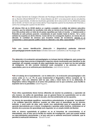 • GUÍA CIENTÍFICA DE LAS ALTAS CAPACIDADES • DECLARADA DE INTERÉS CIENTÍFICO Y PROFESIONAL •
El Consejo General de Colegios Oficiales de Psicólogos del Estado Español dedicó el editorial
de su Revista Oficial INFOCOP Nº 51, Enero-Febrero de 2011 a la educación de los estudiantes
de altas capacidades. Analiza los resultados generales de la educación en los diferentes países
de la OCDE y el hecho de que Corea del Sur haya logrado superar los resultados de Finlandia, y
cómo ha conseguido superar tal alto listón:
«El Informe PISA de la OCDE dedica un capítulo completo al análisis del sistema educativo
coreano, que ha obtenido los resultados más altos en lectura (con 543 puntos) y matemáticas
(con 546 puntos) entre un total de 65 países repartidos por todo el mundo, -y desbancando a
Finlandia en esta primera posición, considerado el país modelo hasta la fecha-. Tal y como
señalan los expertos en dicho informe, Corea del Sur ha conseguido duplicar, en menos de una
década, la cantidad de alumnos que muestran niveles de excelencia, gracias a su
compromiso y preocupación política hacia la atención a las altas capacidades». INFOCOP Nº
51.
«Sin una buena identificación (Detección + Diagnóstico) pretender intervenir
psicopedagógicamente resulta iluso» Cándido Genovart. Catedrático de Psicología UAB.
La detección ni la evaluación psicopedagógica no incluyen test de inteligencia, pero aunque los
incluyeran estas fases previas al diagnóstico seguirían siendo insuficientes para identificar la alta
capacidad. «El complejo concepto de altas capacidades hace que no baste con los test estándar
de inteligencia. Un alto cociente intelectual suele acompañar a las personas con altas
capacidades, pero no es suficiente para identificarlas». José Antonio Marina.
«En el iceberg de la Superdotación, con la detección y la evaluación psicopedagógica sólo
vemos entre un 4 y un 7%. Es pues fundamental el Diagnóstico Clínico completo de “lo
sumergido”. Para ello, debemos abrir los ojos, oídos y tener tacto en lo no detectado. El
Diagnóstico Clínico Integrado es el arma más poderosa con la que contamos, pues facilita la
expresión de lo no percibido». Isabel Peguero.
«Los niños superdotados tienen formas diferentes de resolver los problemas, y aprenden de
otra manera. Los estilos de aprendizaje, que en general tienen los superdotados son no sólo
diferentes del estándar que ofrece la escuela, sino frecuentemente son los opuestos.
Las formas de aprendizaje repetitivas, memorísticas estandarizadas, el aprender “empollando”
y los múltiples ejercicios idénticos, pueden ser útiles para el aprendizaje de los alumnos
estándar, o para parte de ellos, pero resulta muy perjudiciales para el superdotado, que
aprende descubriendo por sí mismo, investigando a grandes saltos intuitivos, sintiéndose en el
dominio de su proceso de aprendizaje auto-regulado, en un amplio ámbito de libertad.
Ante un alumno superdotado el profesor no es el transmisor de conocimientos, ni el
intermediario, sino el tutor que le facilita los medios de investigación, para que pueda realizar
sus descubrimientos permanentes, y el que vela por su estímulo emocional constante, que le
permite la motivación intrínseca». Eduard Punset.
116
 