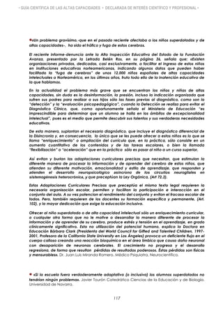 • GUÍA CIENTÍFICA DE LAS ALTAS CAPACIDADES • DECLARADA DE INTERÉS CIENTÍFICO Y PROFESIONAL •
«Un problema gravísimo,-que en el pasado reciente afectaba a los niños superdotados y de
altas capacidades-, ha sido el tráfico y fuga de estos cerebros.
El reciente informe-denuncia ante la Alta Inspección Educativa del Estado de la Fundación
Avanza, presentado por la Letrada Belén Ros, en su página 36, señala que: «Existen
organizaciones privadas, dedicadas, casi exclusivamente, a facilitar el ingreso de estos niños
en instituciones educativas norteamericanas, indicando algunos datos que pueden haber
facilitado la “fuga de cerebros” de unos 12.000 niños españoles de altas capacidades
intelectuales a Norteamérica, en los últimos años, fruto todo ello de la inatención educativa de
la que hablamos.
En la actualidad el problema más grave que se encuentran los niños y niñas de altas
capacidades, sin duda es la desinformación, la presión, incluso la indicación organizada que
sufren sus padres para realizar a sus hijos sólo las fases previas al diagnóstico, como son la
“detección” y la “evaluación psicopedagógica”, cuando la Detección se realiza para evitar el
Diagnóstico Clínico, que, como oportunamente señala el Ministerio de Educación “es
imprescindible para determinar que un alumno se halla en los ámbitos de excepcionalidad
intelectual”, pues es el medio que permite descubrir sus talentos y sus verdaderas necesidades
educativas.
De esta manera, suplantan el necesario diagnóstico, que incluye el diagnóstico diferencial de
la Disincronia y, en consecuencia, lo único que se les puede ofrecer a estos niños es lo que se
llama “enriquecimiento” o ampliación del currículo que, en la práctica, sólo consiste en un
aumento cuantitativo de los contenidos y de las tareas escolares, o bien la llamada
“flexibilización” o “aceleración” que en la práctica sólo es pasar al niño a un curso superior.
Así evitan y burlan las adaptaciones curriculares precisas que necesitan, que estimulan la
diferente manera de procesar la información y de aprender del cerebro de estos niños, que
atienden su diferente motivación, emocionalidad y estilo de aprendizaje, que responden y
atienden el desarrollo neuropsicológico asíncrono de los circuitos neurogliales en
sistemogénesis heterocrónica, y que preceptúan la Ley Orgánica, (Art 72.3).
Estas Adaptaciones Curriculares Precisas que preceptúa el mismo texto legal requieren la
necesaria organización escolar, permiten y facilitan la participación e interacción en el
conjunto del aula. A su vez potencian el rendimiento del conjunto y evitan el fracaso escolar de
todos. Pero, también requieren de los docentes su formación específica y permanente, (Art.
102), y la mayor dedicación que exige la educación inclusiva.
Ofrecer al niño superdotado o de alta capacidad intelectual sólo un enriquecimiento curricular,
o cualquier otra forma que no le motive a desarrollar la manera diferente de procesar la
información y de aprender de su cerebro, produce estrés y tensión en el aprendizaje, en grado
clínicamente significativo. Esta no utilización del potencial humano, explica la Doctora en
Educación Bárbara Clark (Presidenta del World Council for Gifted and Talented Children, 1997-
2001, Profesora de la California State University en Los Ángeles) provoca un deficiente flujo en el
cuerpo calloso creando una reacción bioquímica en el área límbica que causa daño neuronal
con desaparición de neuronas cerebrales. El crecimiento no progresa y el desarrollo
regresiona, de forma que resultan pérdidas de resultados poderosos. Éstas pérdidas son físicas
y mensurables». Dr. Juan Luis Miranda Romero. Médico Psiquiatra, Neurocientífico.
«Si la escuela fuera verdaderamente adaptativa (o inclusiva) los alumnos superdotados no
tendrían ningún problema». Javier Tourón Catedrático Ciencias de la Educación y de Biología.
Universidad de Navarra.
117
 