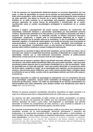 • GUÍA CIENTÍFICA DE LAS ALTAS CAPACIDADES • DECLARADA DE INTERÉS CIENTÍFICO Y PROFESIONAL •
«En las personas con Superdotación intelectual siempre es necesario diagnosticar, por una
parte, su estilo de aprendizaje en función de los factores de personalidad, predominando el
estilo activo-pragmático, sobre el teórico-reflexivo El estilo personal interactúa sobre el general
de estas personas, que tienen en función de su hecho diferencial intelectual, y se puede
sintetizar en un estilo centrado en el aprendizaje auto-regulado, descubridor, autónomo,
personal, generador de nuevas formas de pensamiento y transformador de su mente,
constituyendo sobre el sustrato neurobiológico privilegiado la arquitectura de su cerebro
diferente.
Requiere e implica: autorregulación del propio proceso autónomo de construcción del
aprendizaje; motivación intrínseca y permanente; aprendizaje por descubrimiento personal
continuo, directamente orientado en la vida práctica y en los objetivos personales que ante su
proyecto vital se van formando. Su desarrollo necesita un entorno emocional adecuado:
comprensión, aceptación, y respeto ante el funcionamiento diferencial de su mente, y
estimación personal que le permita adecuar la autoestima, lo que le posibilitará su diferente
desarrollo cognitivo y el desarrollo metacognitivo que facilita los procesos que incrementan el
autoconocimiento y conecta el pensamiento y la acción. Necesitan auto-monitorizar su
proceso de aprendizaje, concibiéndolo como un reto personal en libertad para realizar sus
grandes saltos intuitivos mediante su propia investigación permanente.
Estas personas no necesitan la figura del docente-enseñante, que les resulta muy lesiva, sino al
educador que, desde la complicidad emocional, garantiza el desarrollo de su propio estilo de
aprendizaje, velando por su auto-motivación permanente, evitando el perfeccionismo
disfuncional, consecuencia de un excesivo nivel de auto-exigencia.
Necesitan que el maestro o profesor diga lo que Einstein educador afirmaba: “Nunca enseño a
mis alumnos, sólo intento darles herramientas útiles para que puedan aprender”, para que estos
estudiantes puedan después decir lo que Einstein manifestaba de su vida de estudiante: “Nada
he aprendido que no haya sido jugando”, para que puedan desarrollar su excepcional mente
de forma lúdica, mediante el “juego” de su aprendizaje auto-regulado, que les proporciona un
enorme y desconocido placer intelectual, que ni ellos mismos pueden llegar a imaginar desde
el sufrimiento en que se hallan, sumidos ante los aprendizajes estándar que tanto daño psíquico
les producen.
Necesitan desarrollar sus estilos de aprendizaje en interrelación con sus compañeros del aula
en el aprendizaje cooperativo. Joaquín Gairín Catedrático de Pedagogía de la Universidad
Autónoma de Barcelona, señala: “Los estilos de aprendizaje de los alumnos superdotados son
imprescindibles para estos estudiantes, pero siempre resultan muy beneficiosos para toda la
clase». Prof. José de Mirandés.
«Todos los alumnos presentan necesidades educativas específicas en algún momento a lo
largo de su itinerario educativo e independientemente de cuáles sean sus capacidades.
Los alumnos con altas capacidades no están exentos de dichas necesidades y el sistema
educativo ha de dar una respuesta de calidad, que sea realmente inclusiva, en la que los
alumnos aprendan de todos y para todos, auto-regulando su aprendizaje, que permita
desarrollar al máximo las competencias de estos alumnos y que convierta la atención a la
diversidad en una oportunidad de desarrollo grupal y de éxito escolar.
Ello depende fundamentalmente de tres ingredientes: políticas educativas que contemplen los
postulados actuales de la neuro-pedagogía, formación permanente y proactiva del
profesorado y la colaboración necesaria entre los agentes educativos y socio-sanitarios. La
Guía Científica de las Altas Capacidades es referente fundamental y necesario para conjugar
estos ingredientes». Salvador Borras. Psicólogo, Maestro de audición y lenguaje y Logopeda.
Coordinador General de los Centros de Diagnóstico del Estado Español del Instituto
Internacional de Altas Capacidades. Profesor Máster en Formación para el Profesorado de
Alumnos con Altas Capacidades UCLM.
118
 