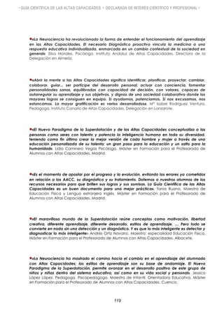 • GUÍA CIENTÍFICA DE LAS ALTAS CAPACIDADES • DECLARADA DE INTERÉS CIENTÍFICO Y PROFESIONAL •
«La Neurociencia ha revolucionado la forma de entender el funcionamiento del aprendizaje
en las Altas Capacidades. El necesario Diagnóstico proactivo vincula la medicina a una
respuesta educativa individualizada, enmarcada en un cambio contextual de la sociedad en
general». Elisa Morales. Psicóloga. Instituto Andaluz de Altas Capacidades, Directora de la
Delegación en Almería.
«Abrir la mente a las Altas Capacidades significa identificar, planificar, proyectar, cambiar,
colaborar, guiar... ser partícipe del desarrollo personal, actuar con conciencia, fomentar
personalidades sanas, equilibradas con capacidad de decisión, con valores, capaces de
autorregular su aprendizaje y sus objetivos, y dignos de una sociedad colaborativa donde los
mayores logros se consiguen en equipo. Si ayudamos, potenciamos. Si nos excusamos, nos
estancamos. La mayor gratificación es verlos desarrollados». Mª Isabel Rodríguez Ventura.
Pedagoga. Instituto Canario de Altas Capacidades, Delegación en Lanzarote.
«El Nuevo Paradigma de la Superdotación y de las Altas Capacidades conceptualiza a las
personas como seres con talento y potencia la inteligencia humana en toda su diversidad,
teniendo como fin último crear la mejor versión de cada hombre y mujer a través de una
educación personalizada de su talento; un gran paso para la educación y un salto para la
humanidad». Lidia Caminero Vegas Psicóloga. Máster en Formación para el Profesorado de
Alumnos con Altas Capacidades. Madrid.
«Es el momento de apostar por el progreso y la evolución, evitando los errores ya cometidos
en relación a las AACC, su diagnóstico y su tratamiento. Dotemos a nuestros alumnos de los
recursos necesarios para que brillen sus logros y sus sonrisas. La Guía Científica de las Altas
Capacidades es un buen documento para una mejor práctica». Tania Ruano. Maestra de
Educación Física y Lengua extranjera inglés. Máster en Formación para el Profesorado de
Alumnos con Altas Capacidades. Madrid.
«El maravilloso mundo de la Superdotación reúne conceptos como motivación, libertad
creativa, diferente aprendizaje, diferente desarrollo, estilos de aprendizaje, … Pero todo se
convierte en nada sin una detección y un diagnóstico. Y es que lo más inteligente es detectar y
diagnosticar lo más inteligente» Andrés Ortiz Navarro. Maestro: especialidad Educación Física.
Máster en Formación para el Profesorado de Alumnos con Altas Capacidades. Albacete.
«La Neurociencia ha mostrado el camino hacia el cambio en el aprendizaje del alumnado
con Altas Capacidades; los estilos de aprendizaje son su base de andamiaje. El Nuevo
Paradigma de la Superdotación, permite avanzar en el desarrollo positivo de este grupo de
niños y niñas dentro del sistema educativo, así como en su vida social y personal». Jessica
López López. Pedagoga. Psicopedagoga. Maestra de Infantil. Orientadora Educativa. Máster
en Formación para el Profesorado de Alumnos con Altas Capacidades. Cuenca.
119
 