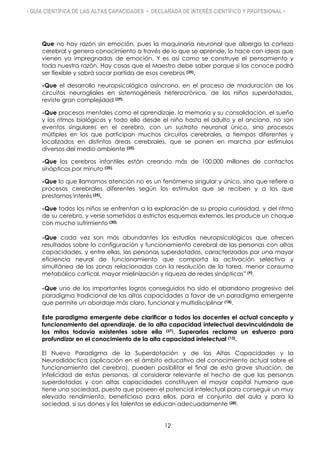 • GUÍA CIENTÍFICA DE LAS ALTAS CAPACIDADES • DECLARADA DE INTERÉS CIENTÍFICO Y PROFESIONAL •
Que no hay razón sin emoción, pues la maquinaria neuronal que alberga la corteza
cerebral y genera conocimiento a través de lo que se aprende, lo hace con ideas que
vienen ya impregnadas de emoción. Y es así como se construye el pensamiento y
toda nuestra razón. Hay cosas que el Maestro debe saber porque si las conoce podrá
ser flexible y sabrá sacar partida de esos cerebros (25).
-Que el desarrollo neuropsicológico asíncrono, en el proceso de maduración de los
circuitos neurogliales en sistemogénesis heterocrónica, de los niños superdotados,
reviste gran complejidad (29).
-Que procesos mentales como el aprendizaje, la memoria y su consolidación, el sueño
y los ritmos biológicos y todo ello desde el niño hasta el adulto y el anciano, no son
eventos singulares en el cerebro, con un sustrato neuronal único, sino procesos
múltiples en los que participan muchos circuitos cerebrales, a tiempos diferentes y
localizados en distintas áreas cerebrales, que se ponen en marcha por estímulos
diversos del medio ambiente (25).
-Que los cerebros infantiles están creando más de 100.000 millones de contactos
sinápticos por minuto (25).
-Que lo que llamamos atención no es un fenómeno singular y único, sino que refiere a
procesos cerebrales diferentes según los estímulos que se reciben y a los que
prestamos interés (25).
-Que todos los niños se enfrentan a la exploración de su propia curiosidad, y del ritmo
de su cerebro, y verse sometidos a estrictos esquemas externos, les produce un choque
con mucho sufrimiento (30).
-Que cada vez son más abundantes los estudios neuropsicológicos que ofrecen
resultados sobre la configuración y funcionamiento cerebral de las personas con altas
capacidades, y entre ellas, las personas superdotadas, caracterizadas por una mayor
eficiencia neural de funcionamiento que comporta la activación selectiva y
simultánea de las zonas relacionadas con la resolución de la tarea, menor consumo
metabólico cortical, mayor mielinización y riqueza de redes sinápticas” (9).
-Que uno de los importantes logros conseguidos ha sido el abandono progresivo del
paradigma tradicional de las altas capacidades a favor de un paradigma emergente
que permite un abordaje más claro, funcional y multidisciplinar (18).
Este paradigma emergente debe clarificar a todos los docentes el actual concepto y
funcionamiento del aprendizaje, de la alta capacidad intelectual desvinculándola de
los mitos todavía existentes sobre ella (27). Superarlos reclama un esfuerzo para
profundizar en el conocimiento de la alta capacidad intelectual (13).
El Nuevo Paradigma de la Superdotación y de las Altas Capacidades y la
Neurodidáctica (aplicación en el ámbito educativo del conocimiento actual sobre el
funcionamiento del cerebro), pueden posibilitar el final de esta grave situación, de
infelicidad de estas personas, al considerar relevante el hecho de que las personas
superdotadas y con altas capacidades constituyen el mayor capital humano que
tiene una sociedad, puesto que poseen el potencial intelectual para conseguir un muy
elevado rendimiento, beneficioso para ellos, para el conjunto del aula y para la
sociedad, si sus dones y los talentos se educan adecuadamente (28).
12
 