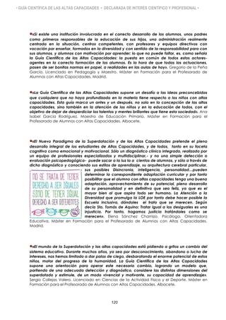 • GUÍA CIENTÍFICA DE LAS ALTAS CAPACIDADES • DECLARADA DE INTERÉS CIENTÍFICO Y PROFESIONAL •
«Si existe una institución involucrada en el correcto desarrollo de los alumnos, unos padres
como primeros responsables de la educación de sus hijos, una administración realmente
centrada en la situación, centros competentes, con profesores y equipos directivos con
vocación por enseñar, formados en la diversidad y con sentido de la responsabilidad para con
sus alumnos, y alumnos con motivación por aprender; lo que no puede faltar, es, como señala
la Guía Científica de las Altas Capacidades: la puesta en común de todos estos actores-
agentes en la correcta formación de los alumnos. Es la hora de que todas las actuaciones,
pasen de ser bonitas normas en papel, a realidades en las aulas de hoy». Gregorio de la Peña
García. Licenciado en Pedagogía y Maestro. Máster en Formación para el Profesorado de
Alumnos con Altas Capacidades. Madrid.
«La Guía Científica de las Altas Capacidades supone un desafío a las ideas preconcebidas
que cualquiera que no haya profundizado en la materia tiene respecto a los niños con altas
capacidades. Esta guía marca un antes y un después, no solo en la concepción de las altas
capacidades, sino también en la atención de los niños y en la educación de todos, con el
objetivo de dejar de desperdiciar los talentos y mentes brillantes que tiene esta sociedad». Ana
Isabel García Rodríguez. Maestra de Educación Primaria. Máster en Formación para el
Profesorado de Alumnos con Altas Capacidades. Albacete.
«El Nuevo Paradigma de la Superdotación y de las Altas Capacidades pretende el pleno
desarrollo integral de los estudiantes de Altas Capacidades, y de todos, tanto en su faceta
cognitiva como emocional y motivacional. Sólo un diagnóstico clínico integrado, realizado por
un equipo de profesionales especializados y multidisciplinar,- y no una simple detección o
evaluación psicopedagógica- puede sacar a la luz la a cientos de alumnos, y sólo a través de
dicho diagnóstico y conociendo sus estilos de aprendizaje, su arquitectura cerebral particular,
sus posibles Disincronia, inteligencia, personalidad…pueden
determinar la correspondiente adaptación curricular y por tanto
posibilitar que el alumno con altas capacidades tenga una buena
adaptación, aprovechamiento de su potencial, pleno desarrollo
de su personalidad y en definitiva que sea feliz, ya que es el
mayor bien al que aspira todo ser humano. La Atención a la
Diversidad que promulga la LOE por tanto debe hacer posible la
Escuela Inclusiva, dándoles el trato que se merecen. Según
decía Sto. Tomás de Aquino: Tratar igual a los desiguales es una
injusticia. Por tanto, hagamos justicia tratándoles como se
merecen». Elena Sánchez Chamizo. Psicóloga. Orientadora
Educativa. Máster en Formación para el Profesorado de Alumnos con Altas Capacidades.
Madrid.
«El mundo de la Superdotación y las altas capacidades está pidiendo a gritos un cambio del
sistema educativo. Durante muchos años, ya sea por desconocimiento, abandono o lucha de
intereses, nos hemos limitado a dar palos de ciego, desbaratando el enorme potencial de estos
niños, motor del progreso de la humanidad. La Guía Científica de las Altas Capacidades
supone una orientación para operar este necesario cambio, logrando un modelo que,
partiendo de una adecuada detección y diagnóstico, considere las distintas dimensiones del
superdotado y estimule, de un modo vivencial y motivante, su capacidad de aprendizaje».
Sergio Callejas Valero. Licenciado en Ciencias de la Actividad Física y el Deporte. Máster en
Formación para el Profesorado de Alumnos con Altas Capacidades. Albacete.
120
 