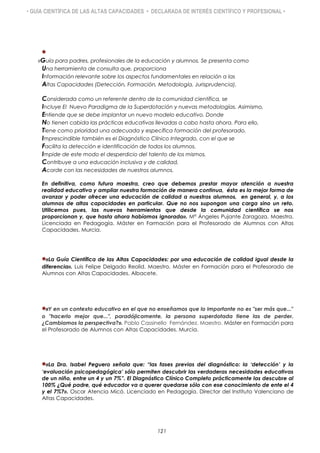 • GUÍA CIENTÍFICA DE LAS ALTAS CAPACIDADES • DECLARADA DE INTERÉS CIENTÍFICO Y PROFESIONAL •

«Guía para padres, profesionales de la educación y alumnos. Se presenta como
Una herramienta de consulta que, proporciona
Información relevante sobre los aspectos fundamentales en relación a las
Altas Capacidades (Detección, Formación, Metodología, Jurisprudencia).
Considerada como un referente dentro de la comunidad científica, se
Incluye El Nuevo Paradigma de la Superdotación y nuevas metodologías. Asimismo,
Entiende que se debe implantar un nuevo modelo educativo. Donde
No tienen cabida las prácticas educativas llevadas a cabo hasta ahora. Para ello,
Tiene como prioridad una adecuada y específica formación del profesorado.
Imprescindible también es el Diagnóstico Clínico Integrado, con el que se
Facilita la detección e identificación de todos los alumnos.
Impide de este modo el desperdicio del talento de los mismos.
Contribuye a una educación inclusiva y de calidad,
Acorde con las necesidades de nuestros alumnos.
En definitiva, como futura maestra, creo que debemos prestar mayor atención a nuestra
realidad educativa y ampliar nuestra formación de manera continua, ésta es la mejor forma de
avanzar y poder ofrecer una educación de calidad a nuestros alumnos, en general, y, a los
alumnos de altas capacidades en particular. Que no nos supongan una carga sino un reto.
Utilicemos pues, las nuevas herramientas que desde la comunidad científica se nos
proporcionan y, que hasta ahora habíamos ignorado». Mª Ángeles Pujante Zaragoza. Maestra.
Licenciada en Pedagogía. Máster en Formación para el Profesorado de Alumnos con Altas
Capacidades. Murcia.
«La Guía Científica de las Altas Capacidades: por una educación de calidad igual desde la
diferencia». Luis Felipe Delgado Reolid. Maestro. Máster en Formación para el Profesorado de
Alumnos con Altas Capacidades. Albacete.
«Y en un contexto educativo en el que no enseñamos que lo importante no es "ser más que..."
o "hacerlo mejor que...", paradójicamente, la persona superdotada tiene las de perder.
¿Cambiamos la perspectiva?». Pablo Cassinello Fernández. Maestro. Máster en Formación para
el Profesorado de Alumnos con Altas Capacidades. Murcia.
«La Dra. Isabel Peguero señala que: “las fases previas del diagnóstico: la „detección‟ y la
„evaluación psicopedagógica‟ sólo permiten descubrir las verdaderas necesidades educativas
de un niño, entre un 4 y un 7%”. El Diagnóstico Clínico Completo prácticamente las descubre al
100% ¿Qué padre, qué educador va a querer quedarse sólo con ese conocimiento de ente el 4
y el 7%?». Oscar Atencia Micó. Licenciado en Pedagogía. Director del Instituto Valenciano de
Altas Capacidades.
121
 