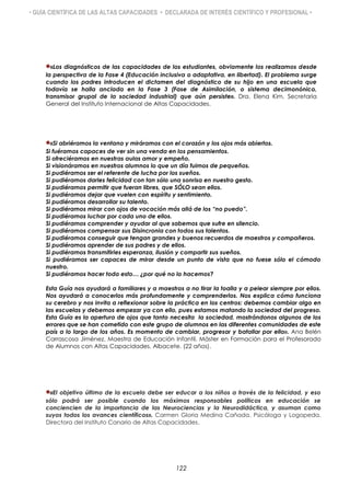 • GUÍA CIENTÍFICA DE LAS ALTAS CAPACIDADES • DECLARADA DE INTERÉS CIENTÍFICO Y PROFESIONAL •
«Los diagnósticos de las capacidades de los estudiantes, obviamente los realizamos desde
la perspectiva de la Fase 4 (Educación inclusiva o adaptativa, en libertad). El problema surge
cuando los padres introducen el dictamen del diagnóstico de su hijo en una escuela que
todavía se halla anclada en la Fase 3 (Fase de Asimilación, o sistema decimonónico,
transmisor grupal de la sociedad industrial) que aún persiste». Dra. Elena Kim. Secretaria
General del Instituto Internacional de Altas Capacidades.
«Si abriéramos la ventana y miráramos con el corazón y los ojos más abiertos.
Si fuéramos capaces de ver sin una venda en los pensamientos.
Si ofreciéramos en nuestras aulas amor y empeño.
Si visionáramos en nuestros alumnos lo que un día fuimos de pequeños.
Si pudiéramos ser el referente de lucha por los sueños.
Si pudiéramos darles felicidad con tan sólo una sonrisa en nuestro gesto.
Si pudiéramos permitir que fueran libres, que SÓLO sean ellos.
Si pudiéramos dejar que vuelen con espíritu y sentimiento.
Si pudiéramos desarrollar su talento.
Si pudiéramos mirar con ojos de vocación más allá de los “no puedo”.
Si pudiéramos luchar por cada uno de ellos.
Si pudiéramos comprender y ayudar al que sabemos que sufre en silencio.
Si pudiéramos compensar sus Disincronia con todos sus talentos.
Si pudiéramos conseguir que tengan grandes y buenos recuerdos de maestros y compañeros.
Si pudiéramos aprender de sus padres y de ellos.
Si pudiéramos transmitirles esperanza, ilusión y compartir sus sueños.
Si pudiéramos ser capaces de mirar desde un punto de vista que no fuese sólo el cómodo
nuestro.
Si pudiéramos hacer todo esto… ¿por qué no lo hacemos?
Esta Guía nos ayudará a familiares y a maestros a no tirar la toalla y a pelear siempre por ellos.
Nos ayudará a conocerlos más profundamente y comprenderlos. Nos explica cómo funciona
su cerebro y nos invita a reflexionar sobre la práctica en los centros: debemos cambiar algo en
las escuelas y debemos empezar ya con ello, pues estamos matando la sociedad del progreso.
Esta Guía es la apertura de ojos que tanto necesita la sociedad, mostrándonos algunos de los
errores que se han cometido con este grupo de alumnos en las diferentes comunidades de este
país a lo largo de los años. Es momento de cambiar, progresar y batallar por ello». Ana Belén
Carrascosa Jiménez. Maestra de Educación Infantil. Máster en Formación para el Profesorado
de Alumnos con Altas Capacidades. Albacete. (22 años).
«El objetivo último de la escuela debe ser educar a los niños a través de la felicidad, y eso
sólo podrá ser posible cuando los máximos responsables políticos en educación se
conciencien de la importancia de las Neurociencias y la Neurodidáctica, y asuman como
suyos todos los avances científicos». Carmen Gloria Medina Cañada. Psicóloga y Logopeda.
Directora del Instituto Canario de Altas Capacidades.
122
 