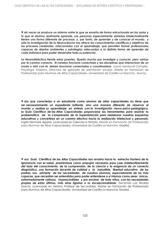 • GUÍA CIENTÍFICA DE LAS ALTAS CAPACIDADES • DECLARADA DE INTERÉS CIENTÍFICO Y PROFESIONAL •
«A veces se produce un abismo entre lo que se enseña de forma estructurada en las aulas y
lo que el alumno realmente aprende. Las personas especialmente dotadas intelectualmente
tienen una forma diferente de procesar, y, por tanto, de aprender y de conocer el mundo, y
sólo la investigación de la Neurociencia nos ofrece los conocimientos científicos y objetivos de
los procesos cerebrales, relacionados con el aprendizaje, que permiten formar profesionales
capaces de diseñar ambientes y estrategias adecuadas a la distinta forma de aprender de
cada individuo para poder desarrollar todo su potencial.
La Neurodidáctica tiende estos puentes. Queda mucho por investigar y conocer, pero vamos
por el camino correcto. El cerebro funciona conectado y las disciplinas que interactúan de un
modo u otro con él, deben funcionar conectadas y coordinadas». Juana Sandoval Campillo.
Psicóloga, Maestra, Directora de gabinete de orientación escolar. Máster en Formación de
Profesorado para Alumnos de Altas Capacidades. Universidad de Castilla La Mancha. Murcia.
«Lo que caracteriza a un estudiante como alumno de altas capacidades no tiene que
ser necesariamente un expediente brillante, sino una manera diferente de observar al
mundo y realizar su aprendizaje; en síntesis con la investigación neuro-psico-pedagógica,
la Guía Científica de las Altas Capacidades proporciona las herramientas para resolver la
problemática de la comprensión de la Superdotación para reelaborar nuestros esquemas
educativos y convertirlos en un camino efectivo hacia la realización intelectual y personal».
Ingrid Henmark Aguirre. Licenciada en Ciencias e Historia. Máster en Formación de Profesorado
para Alumnos de Altas Capacidades. Universidad de Castilla La Mancha. Madrid.
«La Guía Científica de las Altas Capacidades nos arrastra hacia la estrecha frontera de la
ignorancia con el saber, prestándose como empujón necesario para caer indefectiblemente
del lado del conocimiento, de la comprensión, de la ciencia y la exigencia de un correcto
diagnóstico, una formación docente de calidad y la ineludible libertad educativa de los
padres; nos advierte de las necesidades de nuestros alumnos, especialmente de los más
capaces, que necesitan ser entendidos para poder entenderse a sí mismos como seres únicos,
extremadamente valiosos, imprescindibles y por encima de todo niños, con las necesidades
propias de estos últimos, más otras ligadas a su excepcionalidad». Fernando Luis Álvarez
García. Licenciado en Historia. Profesor de Secundaria. Máster en Formación de Profesorado
para Alumnos de Altas Capacidades. Universidad de Castilla La Mancha. Madrid.
123
 