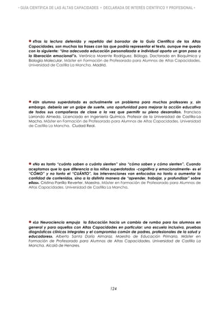 • GUÍA CIENTÍFICA DE LAS ALTAS CAPACIDADES • DECLARADA DE INTERÉS CIENTÍFICO Y PROFESIONAL •
«Tras la lectura detenida y repetida del borrador de la Guía Científica de las Altas
Capacidades, son muchas las frases con las que podría representar el texto, aunque me quedo
con la siguiente: “Una adecuada educación personalizada e individual aporta un gran paso a
la liberación emocional”». Verónica Morente Rodríguez. Bióloga. Doctorado en Bioquímica y
Biología Molecular. Máster en Formación de Profesorado para Alumnos de Altas Capacidades.
Universidad de Castilla La Mancha. Madrid.
«Un alumno superdotado es actualmente un problema para muchos profesores y, sin
embargo, debería ser un golpe de suerte, una oportunidad para mejorar la acción educativa
de todos sus compañeros de clase a la vez que permitir su pleno desarrollo». Francisco
Larrondo Almeda. Licenciado en Ingeniería Química. Profesor de la Universidad de Castilla-La
Macha. Máster en Formación de Profesorado para Alumnos de Altas Capacidades. Universidad
de Castilla La Mancha. Ciudad Real.
«No es tanto “cuánto saben o cuánto sienten” sino “cómo saben y cómo sienten”. Cuando
aceptamos que lo que diferencia a los niños superdotados -cognitiva y emocionalmente- es el
“CÓMO” y no tanto el “CUÁNTO”, las intervenciones van enfocadas no tanto a aumentar la
cantidad de contenidos, sino a la distinta manera de “aprender, trabajar, y profundizar” sobre
ellos». Cristina Parrilla Reverter. Maestra. Máster en Formación de Profesorado para Alumnos de
Altas Capacidades. Universidad de Castilla La Mancha.
«La Neurociencia empuja la Educación hacia un cambio de rumbo para los alumnos en
general y para aquellos con Altas Capacidades en particular: una escuela inclusiva, pruebas
diagnósticas clínicas integrales y el compromiso común de padres, profesionales de la salud y
educadores». Alberto Santa Daría Almaraz. Maestro de Educación Primaria. Máster en
Formación de Profesorado para Alumnos de Altas Capacidades. Universidad de Castilla La
Mancha. Alcalá de Henares.
124
 