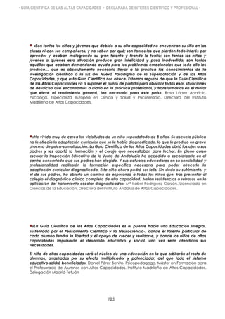 • GUÍA CIENTÍFICA DE LAS ALTAS CAPACIDADES • DECLARADA DE INTERÉS CIENTÍFICO Y PROFESIONAL •
«Son tantos los niños y jóvenes que debido a su alta capacidad no encuentran su sitio en las
clases ni con sus compañeros, y no saben por qué; son tantos los que pierden todo interés por
aprender y acaban malogrando su gran talento y tirando la toalla; son tantos los niños y
jóvenes a quienes esta situación produce gran infelicidad y pasa inadvertida; son tantos
aquéllos que acaban demandando ayuda para los problemas emocionales que todo ello les
produce… que es absolutamente necesario llevar a la práctica los conocimientos de la
investigación científica a la luz del Nuevo Paradigma de la Superdotación y de las Altas
Capacidades, y que esta Guía Científica nos ofrece. Estamos seguros de que la Guía Científica
de las Altas Capacidades va a suponer el punto de partida para abordar todas esas situaciones
de desdicha que encontramos a diario en la práctica profesional, y transformarlas en el motor
que eleve el rendimiento general, tan necesario para este país». Rosa López Aparicio.
Psicóloga. Especialista europea en Clínica y Salud y Psicoterapia. Directora del Instituto
Madrileño de Altas Capacidades.
«He vivido muy de cerca las vicisitudes de un niño superdotado de 8 años. Su escuela pública
no le ofrecía la adaptación curricular que se le había diagnosticado, lo que le produjo un grave
proceso de psico-somatización. La Guía Científica de las Altas Capacidades abrió los ojos a sus
padres y les aportó la formación y el coraje que necesitaban para luchar. En pleno curso
escolar la Inspección Educativa de la Junta de Andalucía ha accedido a escolarizarle en el
centro concertado que sus padres han elegido. Y sus actuales educadores en su sensibilidad y
profesionalidad realizarán la formación específica necesaria para poder ofrecerle la
adaptación curricular diagnosticada. Este niño ahora podrá ser feliz. Sin duda su sufrimiento, y
el de sus padres, ha abierto un camino de esperanza a todos los niños que, tras presentar al
colegio el diagnóstico clínico completo de alta capacidad, hallan resistencias o retrasos en la
aplicación del tratamiento escolar diagnosticado». Mª Isabel Rodríguez Garzón. Licenciada en
Ciencias de la Educación. Directora del Instituto Andaluz de Altas Capacidades.
«La Guía Científica de las Altas Capacidades es el puente hacia una Educación Integral,
sustentada por el Pensamiento Científico y la Neurociencia-, donde el talento particular de
cada alumno tendrá la libertad y el apoyo de crecer y realizarse, y donde los niños de altas
capacidades impulsarán el desarrollo educativo y social, una vez sean atendidas sus
necesidades.
El niño de altas capacidades será el núcleo de una educación en la que orbitarán el resto de
alumnos, arrastrados por su efecto multiplicador y potenciador, del que todo el sistema
educativo saldrá beneficiado». Daniel Pérez Benito. Psicopedagogo. Máster en Formación para
el Profesorado de Alumnos con Altas Capacidades. Instituto Madrileño de Altas Capacidades,
Delegación Madrid-Tetuán
125
 
