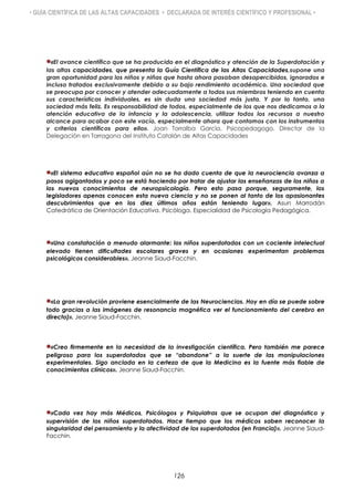 • GUÍA CIENTÍFICA DE LAS ALTAS CAPACIDADES • DECLARADA DE INTERÉS CIENTÍFICO Y PROFESIONAL •
«El avance científico que se ha producido en el diagnóstico y atención de la Superdotación y
las altas capacidades, que presenta la Guía Científica de las Altas Capacidades,supone una
gran oportunidad para los niños y niñas que hasta ahora pasaban desapercibidos, ignorados e
incluso tratados exclusivamente debido a su bajo rendimiento académico. Una sociedad que
se preocupa por conocer y atender adecuadamente a todos sus miembros teniendo en cuenta
sus características individuales, es sin duda una sociedad más justa. Y por lo tanto, una
sociedad más feliz. Es responsabilidad de todos, especialmente de los que nos dedicamos a la
atención educativa de la infancia y la adolescencia, utilizar todos los recursos a nuestro
alcance para acabar con este vacío, especialmente ahora que contamos con los instrumentos
y criterios científicos para ello». Joan Torralba García. Psicopedagogo. Director de la
Delegación en Tarragona del Instituto Catalán de Altas Capacidades
«El sistema educativo español aún no se ha dado cuenta de que la neurociencia avanza a
pasos agigantados y poco se está haciendo por tratar de ajustar las enseñanzas de los niños a
los nuevos conocimientos de neuropsicología. Pero esto pasa porque, seguramente, los
legisladores apenas conocen esta nueva ciencia y no se ponen al tanto de los apasionantes
descubrimientos que en los diez últimos años están teniendo lugar». Asun Marrodán
Catedrática de Orientación Educativa. Psicóloga. Especialidad de Psicología Pedagógica.
«Una constatación a menudo alarmante: los niños superdotados con un cociente intelectual
elevado tienen dificultades escolares graves y en ocasiones experimentan problemas
psicológicos considerables». Jeanne Siaud-Facchin.
«La gran revolución proviene esencialmente de las Neurociencias. Hoy en día se puede sobre
todo gracias a las imágenes de resonancia magnética ver el funcionamiento del cerebro en
directo)». Jeanne Siaud-Facchin.
«Creo firmemente en la necesidad de la investigación científica. Pero también me parece
peligroso para los superdotados que se “abandone” a la suerte de las manipulaciones
experimentales. Sigo anclada en la certeza de que la Medicina es la fuente más fiable de
conocimientos clínicos». Jeanne Siaud-Facchin.
«Cada vez hay más Médicos, Psicólogos y Psiquiatras que se ocupan del diagnóstico y
supervisión de los niños superdotados. Hace tiempo que los médicos saben reconocer la
singularidad del pensamiento y la afectividad de los superdotados (en Francia)». Jeanne Siaud-
Facchin.
126
 