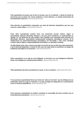 • GUÍA CIENTÍFICA DE LAS ALTAS CAPACIDADES • DECLARADA DE INTERÉS CIENTÍFICO Y PROFESIONAL •
«El superdotado encuentra que el otro le rechaza, que no le entiende, y siente tan fuerte las
emociones que se siente solo. Como resultado un vacío doloroso y un estado permanente de
incomprensión recíproca». Jeanne Siaud-Facchin.
«La atención al superdotado comprende una serie de teoremas terapéuticos que hay que
conocer y saber utilizar». Jeanne Siaud-Facchin.
«Los niños superdotados pueden tener una trayectoria escolar caótica. Según su
personalidad, lograrán desarrollar defensas y recursos para transformar su particularidad en
ventaja, en una dinámica de vida positiva. Pero aquellos cuyo desarrollo esté marcado por
dificultades afectivas, desarrollarán posteriormente problemas psicológicos diversos. En la
adolescencia las descompensaciones psicológicas son frecuentes y dan como resultado
cuadros clínicos atípicos, responsabilidades inasumibles y un pronóstico sombrío.
Las dificultades serán más o menos marcadas en función de que el niño haya sido examinado,
y de la edad del diagnóstico. Cuando el niño crece sin saber quién es realmente, los riesgos de
problemas psicológicos son mayores». Jeanne Siaud-Facchin.
«Ser superdotado no es sólo ser más inteligente, es funcionar con una inteligencia diferente.
Tienen una inteligencia cualitativamente distinta». Jeanne Siaud-Facchin.
«El superdotado sólo tiene necesidad de un guía, no de un maestro». Jeanne Siaud-Facchin.
 «Las personas superdotadas tienen una forma de “estar en el mundo” que las distingue de sus
semejantes. Entonces surge la confusión y con ella el peligro de diagnosticar la superdotación
como un trastorno psiquiátrico». Jeanne Siaud-Facchin.
«Las personas superdotadas se podrían considerar la avanzadilla del paso evolutivo que la
humanidad tiene pendiente». Jeanne Siaud-Facchin.
127
 