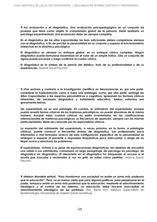 • GUÍA CIENTÍFICA DE LAS ALTAS CAPACIDADES • DECLARADA DE INTERÉS CIENTÍFICO Y PROFESIONAL •
«La evaluación y el diagnóstico. Una evaluación psicopedagógica es un conjunto de
pruebas que tiene como objeto la comprensión global de la persona. Debe realizarla un
psicólogo experimentado. Una evaluación debe ser siempre completa.
En el diagnóstico de las altas capacidades los tests adicionales deben completarse siempre
con el diagnóstico, a fin de percibir la personalidad en su conjunto y sopesar el funcionamiento
intelectual en la dinámica psicológica.
El diagnóstico es siempre un enfoque global, es un enfoque clínico complejo. Ningún
diagnóstico puede formularse basándose en el valor de un simple índice. Sólo un conjunto de
signos puede encauzar y luego confirmar el cuadro clínico.
El diagnóstico es la síntesis de la pericia del Médico, fruto de su profesionalidad y de su
experiencia». Jeanne Siaud-Facchin.
«Tan erróneo y contrario a la investigación científica en Neurociencias es, por una parte,
considerar la Superdotación como si fuera una patología, como, por otra parte, restringir las
Altas Capacidades a los aspectos psicométricos o cognitivos, ignorando los factores clínicos
inherentes, de necesario diagnóstico y tratamiento educativo. Ambos extremos son
gravemente lesivos.
Ser superdotado no es una patología. En cambio, el sufrimiento del superdotado, aunque
pueda revestir formas clásicas de los trastornos psicológicos, no puede abordarse de la misma
manera. Aunque estos cuadros clínicos no estén inventariados en las clasificaciones
internacionales de trastornos psicológicos, su frecuencia de aparición, siempre con las mismas
particularidades, debe ser conocida por los especialistas clínicos.
La expresión del sufrimiento del superdotado, a veces próxima, en la forma, a patologías
clásicas, puede conducir a frecuentes errores de diagnóstico. Los profesionales poco
informados o mal formados acerca de esta configuración específica de la personalidad se
arriesgan a exponer al paciente a respuestas terapéuticas poco adecuadas, a riesgo de no
llegar nunca a solucionar los problemas.
El superdotado, víctima a su pesar de equivocaciones diagnósticas, tan deseoso de encontrar
una salida a sus sufrimientos, comenzará un largo peregrinaje, de psicólogo en psicólogo, de
diagnóstico en diagnóstico…El desacierto en el diagnóstico ha bloqueado el acceso a la
ayuda que buscaba y reclamaba a voz en grito sin saber cómo pedirla». Jeanne Siaud-
Facchin.
«Nelson Mandela señaló. “Para transformar una sociedad no existe un arma más poderosa
que la educación”. Pero, no es menos cierto que para algunos políticos, para perpetuarse en el
poder, tampoco existe un arma más poderosa que la educación, mediante el adoctrinamiento
ideológico y el control de los talentos. La educación debe hacerse inaccesible al
adoctrinamiento ideológico de los partidos». Dra. Elena Kim. Médico, Especialista en
Epidemiología. Universidad de Taskent (Unión Soviética).
128
 