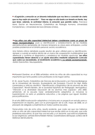 • GUÍA CIENTÍFICA DE LAS ALTAS CAPACIDADES • DECLARADA DE INTERÉS CIENTÍFICO Y PROFESIONAL •
«Cognición y emoción es un binomio indisoluble que nos lleva a concebir de cierto
que no hay razón sin emoción”. “Para ver algo no sólo basta con tenerlo en frente, hay
que tener, además, la actividad interna, la emoción que permita verlo». Francisco
Mora, Doctor en Neurociencias. Catedrático de Fisiología Humana, Universidad
Complutense y Universidad de Iowa (Estados Unidos).
«Los niños con alta capacidad intelectual deben considerarse como un grupo de
riesgo neuropsicológico, pues su identificación y establecimiento de las medidas
psicoeducativas apropiadas de manera temprana es clave para anticiparse y evitar
posibles problemas en el ámbito personal, social y académico.
Una historia clínica detallada puede resultar de gran utilidad para su identificación,
siempre y cuando se realice dentro de un marco de cooperación multidisciplinar que
diferencie y confirme el diagnóstico y establezca las medidas oportunas. Los niños
superdotados tienen derecho a un ajuste educativo mediante adaptación curricular
que cubra sus necesidades, el rendimiento académico y su estado socioemocional».
Adrián García Ron. Neuropediatra.
«Howard Gardner, en el 2006 señalaba: «Ante los niños de alta capacidad es muy
importante que tanto padres como profesores no les hagan daño».
El Dr. Javier Tourón, Catedrático de Ciencias de la Educación y en Ciencias Biológicas
de la Universidad de Navarra, Ex-presidente del European Council for High Ability
comenzaba su artículo científico: “Identificación y Diagnóstico de los alumnos de Alta
Capacidad”, Revista Bordón, de la Sociedad Española de Pedagogía, Monográfico:
“Atención a la diversidad: Educación de los alumnos más capaces”, año 2002,
señalando: «Si la escuela fuese verdaderamente adaptativa (o inclusiva) la
Superdotación no sería un problema educativo, y las páginas que siguen tendrían
poca justificación».
En el año 2002 la educación adaptativa o inclusiva era un proyecto en estudio para su
implantación en España, pero con la promulgación de la LOE, mayo de 2006, es un
precepto de obligado cumplimiento en todas nuestras escuelas.
Transcurridos más de ocho años, resulta evidente, que cada vez que nos hallamos
ante un niño de alta capacidad intelectual que recibe daño en la escuela, que sufre
problemas educativos, es que hay una escuela, o un docente, que está incumpliendo
la Ley Orgánica». Letrada Erena Roldán Herraiz. Coordinadora del Equipo Jurídico de El
Defensor del Estudiante.
129
 