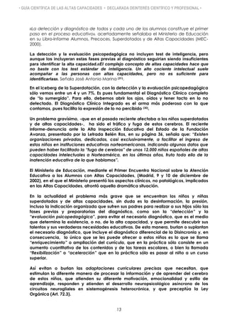 • GUÍA CIENTÍFICA DE LAS ALTAS CAPACIDADES • DECLARADA DEINTERÉS CIENTÍFICO Y PROFESIONAL •
«La detección y diagnóstico de todos y cada uno de los alumnos constituye el primer
paso en el proceso educativo», acertadamente señalaba el Ministerio de Educación
en su Libro-Informe Alumnos, Precoces, Superdotados y de Altas Capacidades (MEC-
2000).
La detección y la evaluación psicopedagógica no incluyen test de inteligencia, pero
aunque los incluyeran estas fases previas al diagnóstico seguirían siendo insuficientes
para identificar la alta capacidad.«El complejo concepto de altas capacidades hace que
no baste con los test estándar de inteligencia. Un alto cociente intelectual suele
acompañar a las personas con altas capacidades, pero no es suficiente para
identificarlas». Señala José Antonio Marina (31).
En el iceberg de la Superdotación, con la detección y la evaluación psicopedagógica
sólo vemos entre un 4 y un 7%. Es pues fundamental el Diagnóstico Clínico completo
de “lo sumergido”. Para ello, debemos abrir los ojos, oídos y tener tacto en lo no
detectado. El Diagnóstico Clínico Integrado es el arma más poderosa con la que
contamos, pues facilita la expresión de lo no percibido (30).
Un problema gravísimo, -que en el pasado reciente afectaba a los niños superdotados
y de altas capacidades-, ha sido el tráfico y fuga de estos cerebros. El reciente
informe-denuncia ante la Alta Inspección Educativa del Estado de la Fundación
Avanza, presentado por la Letrada Belén Ros, en su página 36, señala que: “Existen
organizaciones privadas, dedicadas, casi exclusivamente, a facilitar el ingreso de
estos niños en instituciones educativas norteamericanas, indicando algunos datos que
pueden haber facilitado la “fuga de cerebros” de unos 12.000 niños españoles de altas
capacidades intelectuales a Norteamérica, en los últimos años, fruto todo ello de la
inatención educativa de la que hablamos”.
El Ministerio de Educación, mediante el Primer Encuentro Nacional sobre la Atención
Educativa a los Alumnos con Altas Capacidades, (Madrid, 9 y 10 de diciembre de
2002), en el que el Ministerio presentó los aspectos clínicos, no patológicos, implicados
en las Altas Capacidades, afrontó aquella dramática situación.
En la actualidad el problema más grave que se encuentran los niños y niñas
superdotados y de altas capacidades, sin duda es la desinformación, la presión,
incluso la indicación organizada que sufren sus padres para realizar a sus hijos sólo las
fases previas y preparatorias del diagnóstico, como son la “detección” y la
“evaluación psicopedagógica”, para evitar el necesario diagnóstico, que es el medio
que determina la existencia, o no, de la alta capacidad, y que permite descubrir sus
talentos y sus verdaderas necesidades educativas. De esta manera, burlan o suplantan
el necesario diagnóstico, que incluye el diagnóstico diferencial de la Disincronia y, en
consecuencia, lo único que se les puede ofrecer a estos niños es lo que se llama
“enriquecimiento” o ampliación del currículo, que en la práctica sólo consiste en un
aumento cuantitativo de los contenidos y de las tareas escolares, o bien la llamada
“flexibilización” o “aceleración” que en la práctica sólo es pasar al niño a un curso
superior.
Así evitan o burlan las adaptaciones curriculares precisas que necesitan, que
estimulan la diferente manera de procesar la información y de aprender del cerebro
de estos niños, que atienden su diferente motivación, emocionalidad y estilo de
aprendizaje, responden y atienden el desarrollo neuropsicológico asíncrono de los
circuitos neurogliales en sistemogénesis heterocrónica, y que preceptúa la Ley
Orgánica (Art. 72.3).
13
 