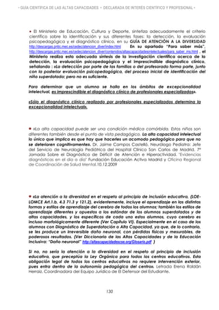 • GUÍA CIENTÍFICA DE LAS ALTAS CAPACIDADES • DECLARADA DE INTERÉS CIENTÍFICO Y PROFESIONAL •
 El Ministerio de Educación, Cultura y Deporte, sintetiza adecuadamente el criterio
científico sobre la identificación y sus diferentes fases: la detección, la evaluación
psicopedagógica y el diagnóstico clínico, en su GUÍA DE ATENCIÓN A LA DIVERSIDAD
http://descargas.pntic.mec.es/cedec/atencion_diver/index.html En su apartado “Para saber más”,
http://descargas.pntic.mec.es/cedec/atencion_diver/contenidos/altascapacidadesintelectuales/para_saber_ms.html , el
Ministerio realiza esta adecuada síntesis de la investigación científica acerca de la
detección, la evaluación psicopedagógica y el imprescindible diagnóstico clínico,
señalando : «La detección por parte de las familias o del profesorado forma parte, junto
con la posterior evaluación psicopedagógica, del proceso inicial de identificación del
niño superdotado; pero no es suficiente.
Para determinar que un alumno se halla en los ámbitos de excepcionalidad
intelectual, es imprescindible el diagnóstico clínico de profesionales especializados».
«Sólo el diagnóstico clínico realizado por profesionales especializados determina la
excepcionalidad intelectual».
 «La alta capacidad puede ser una condición médica comórbida. Estos niños son
diferentes también desde el punto de vista pedagógico. La alta capacidad intelectual
lo único que implica es que hay que hacerles un acomodo pedagógico para que no
se deterioren cognitivamente». Dr. Jaime Campos Castelló, Neurólogo Pediatra: Jefe
del Servicio de Neurología Pediátrica del Hospital Clínico San Carlos de Madrid. 7ª
Jornada Sobre el Diagnóstico de Déficit de Atención e Hiperactividad. "Evidencias
diagnósticas en el día a día" Fundación Educación Activa Madrid y Oficina Regional
de Coordinación de Salud Mental.10.12.2009
«La atención a la diversidad en el respeto al principio de inclusión educativa, (LOE-
LOMCE Art.1.b, 4.3 71.3 y 121.2), evidentemente, incluye el aprendizaje en las distintas
formas y estilos de aprendizaje del cerebro de todos los alumnos; también los estilos de
aprendizaje diferentes y opuestos a los estándar de los alumnos superdotados y de
altas capacidades, y los específicos de cada uno estos alumnos, cuyo cerebro es
incluso morfológicamente diferente (Ver Capítulo VI). Especialmente en el caso de los
alumnos con Diagnóstico de Superdotación o Alta Capacidad, ya que, de lo contrario,
se les produce un irreversible daño neuronal, con pérdidas físicas y mesurables, de
poderosos resultados. (Ver Diccionario de las Altas Capacidades y de la Educación
Inclusiva: “Daño neuronal” http://altascapacidadescse.org/Glosario.pdf )
Si no, no sería la atención a la diversidad en el respeto al principio de inclusión
educativa, que preceptúa la Ley Orgánica para todos los centros educativos. Esta
obligación legal de todos los centros educativos no requiere intervención exterior,
pues entra dentro de la autonomía pedagógica del centro». Letrada Erena Roldán
Herraiz. Coordinadora del Equipo Jurídico de El Defensor del Estudiante.
130
 