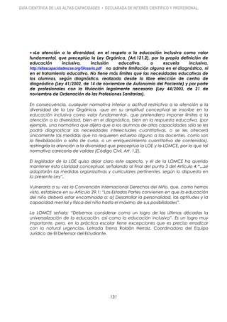 GUÍA CIENTÍFICA DE LAS ALTAS CAPACIDADES • DECLARADA DE INTERÉS CIENTÍFICO Y PROFESIONAL.
«La atención a la diversidad, en el respeto a la educación inclusiva como valor
fundamental, que preceptúa la Ley Orgánica, (Art.121.2), por la propia definición de
educación inclusiva, inclusión educativa, o escuela inclusiva,
http://altascapacidadescse.org/Glosario.pdf no admite limitación alguna en el diagnóstico, ni
en el tratamiento educativo. No tiene más límites que las necesidades educativas de
los alumnos, según diagnóstico, realizado desde la libre elección de centro de
diagnóstico (Ley 41/2002, de 14 de noviembre de Autonomía del Paciente) y por parte
de profesionales con la titulación legalmente necesaria (Ley 44/2003, de 21 de
noviembre de Ordenación de las Profesiones Sanitarias).
En consecuencia, cualquier normativa inferior o actitud restrictiva a la atención a la
diversidad de la Ley Orgánica, -que en su amplitud conceptual se inscribe en la
educación inclusiva como valor fundamental-, que pretendiera imponer límites a la
atención a la diversidad, bien en el diagnóstico, bien en la respuesta educativa, (por
ejemplo, una normativa que dijera que a los alumnos de altas capacidades sólo se les
podrá diagnosticar las necesidades intelectuales cuantitativas, o se les ofrecerá
únicamente las medidas que no requieren esfuerzo alguno a los docentes, como son
la flexibilización o salto de curso, o un enriquecimiento cuantitativo de contenidos),
restringiría la atención a la diversidad que preceptúa la LOE y la LOMCE, por lo que tal
normativa carecería de validez (Código Civil, Art. 1.2).
El legislador de la LOE quiso dejar claro este aspecto, y el de la LOMCE ha querido
mantener esta claridad conceptual, señalando al final del punto 3 del Artículo 4:“…se
adoptarán las medidas organizativas y curriculares pertinentes, según lo dispuesto en
la presente Ley”.
Vulneraría a su vez la Convención Internacional Derechos del Niño, que, como hemos
visto, establece en su Artículo 29.1: “Los Estados Partes convienen en que la educación
del niño deberá estar encaminada a: a) Desarrollar la personalidad, las aptitudes y la
capacidad mental y física del niño hasta el máximo de sus posibilidades”.
La LOMCE señala: “Debemos considerar como un logro de las últimas décadas la
universalización de la educación, así como la educación inclusiva”. Es un logro muy
importante, pero, en la práctica escolar tiene excepciones que es preciso erradicar
con la natural urgencia». Letrada Erena Roldán Herraiz. Coordinadora del Equipo
Jurídico de El Defensor del Estudiante.
131
 