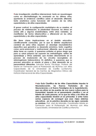 • GUÍA CIENTÍFICA DE LAS ALTAS CAPACIDADES • DECLARADA DE INTERÉS CIENTÍFICO Y PROFESIONAL •
«La investigación científica internacional, tanto en neuroimagen
como en electrofisiología ha avanzado en los últimos años,
aportando la evidencia científica sobre el desarrollo diferente,
tanto anatómico como funcional, del cerebro de los niños
superdotados y de altas capacidades.
El grosor cortical, la configuración morfológica de su cerebro, el
proceso de mielinización, la plasticidad neuronal, los ritmos en
ondas alfa y algunos endofenotipos, entre otras variables, se
manifiestan de forma idiosincrática y diferencial en los niños
superdotados y de altas capacidades.
Ello tiene claras implicaciones en el ámbito educativo,
científicamente conocidas, por lo que la distinta arquitectura
cerebral de estos niños requiere un abordaje neurodidáctico
específico que garantice su desarrollo armónico, tanto cognitivo
como socio-emocional y motivacional, diferente, que la escuela
debe tener en cuenta, si queremos evitarles el grave riesgo que
para su salud psíquica les suponen las metodologías, estilos de
aprendizaje y ritmos estándar, que inciden directamente en su
proceso de maduración de los circuitos neurogliales en
sistomogénesis heterocrónica. En definitiva, si queremos que su
proceso educativo se oriente al pleno y libre desarrollo de su
personalidad diferente». Salvador Borrás, Psicólogo, Profesor del
Máster en Formación para el Profesorado de Alumnos con Altas
Capacidades de la Universidad de Castilla La-Mancha,
Coordinador General de los Centros de Diagnóstico Clínico del
Instituto Internacional de Altas Capacidades.
«La Guía Científica de las Altas Capacidades impulsa la
Neuroeducación, los Nuevos Postulados de las
Neurociencias y el Nuevo Paradigma de la Superdotación,
que nos sitúan en las puertas de una nueva cultura para la
humanidad, basada en el pensamiento científico y en el
talento de cada persona, en la que los niños y las niñas de
altas capacidades tendrán el rol primordial, si entre todos
somos capaces de conseguir que esos viejos sistemas
educativos, -en la práctica docente-no les sigan cerrando
su camino». Prof. José de Mirandés. Coordinador Máster en
Formación para el Profesorado de Alumnos con Altas
Capacidades. Universidad de Castilla-La Mancha.
http://altascapacidadescse.org/ consejosuperior@altascapacidadescse.org Telf. 93 2851911 93 2850259
132
 