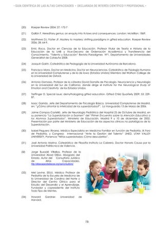 • GUÍA CIENTÍFICA DE LAS ALTAS CAPACIDADES • DECLARADA DE INTERÉS CIENTÍFICO Y PROFESIONAL •
(20) Roeper Review 2004; 27: 172-7
(21) Gallón F. Hereditary genius: an enquiry into its laws and consequences. London: McMillan; 1869.
(22) Matthews DJ, Foster JF. Mystery to mastery: shifting paradigms in gifted education. Roeper Review
2006; 28: 64-9.
(23) Enric Roca. Doctor en Ciencias de la Educación. Profesor titular de Teoría e Historia de la
Educación de la UAB y Vice-Decano de Ordenación Académica y Transferencia del
Conocimiento. “Talento y Educación” Revista Paradigmes Nº1. Departamento de Universidades
Generalitat de Cataluña 2008.
(24) Joaquín Gairín. Catedrático de Pedagogía de la Universidad Autónoma de Barcelona.
(25) Francisco Mora. Doctor en Medicina, Doctor en Neurociencias. Catedrático de Fisiología Humana
en la Universidad Complutense y de la de Iowa (Estados Unidos) Miembro del Wolfson College de
la Universidad de Oxford.
(26) Antonio Damasio. Profesor de la cátedra David Dornsife de Psicología, Neurociencia y Neurología
en la Universidad del Sur de California, donde dirige el Institute for the Neurological Study of
Emotion and Creativity de los Estados Unidos.
(27) Treffinger D. Special issue: demythologizing gifted education. Gifted Child Quarterly 2009; 53: 229-
87.
(28) Isaac Garrido. Jefe del Departamento de Psicología Básica. Universidad Complutense de Madrid,
en: “¿Cómo afrontar la infelicidad de los superdotados?”, La Vanguardia 13 de Marzo de 2006.
(29) Jaime Campos Castelló. Jefe de Neurología Pediátrica del Hospital 25 de Octubre de Madrid, en
su ponencia “La Superdotación a Examen” del “Primer Encuentro sobre la Atención Educativa a
los Alumnos Superdotados”. Ministerio de Educación, Madrid 9 y 10 de diciembre de 2002.
Presentación por parte del Ministerio de Educación de los aspectos clínicos no patológicos de la
Superdotación.
(30) Isabel Peguero Álvarez. Médico Especialista en Medicina Familiar en función de Pediatría. IX Foro
de Pediatría, y Congreso Internacional “Ante la Gestión del Talento” UNED, UTAH VALLEY
UNIVERSITY, Ponencia “Niños superdotados: Cómo descubrirlos”,
(31) José Antonio Marina. Catedrático de Filosofía Instituto La Cabrera, Doctor Honoris Causa por la
Universidad Politécnica de Valencia.
(32) Jorge Buxadé Villalba. Profesor de la
Universidad Abad Oliba. Abogado del
Estado. Autor del Consultorio Jurídico
de Altas Capacidades.
http://altascapacidadescse.org/cse/consultorio/
(33) Mel Levine. EEUU. Médico Profesor de
Pediatría de la Escuela de Medicina de
la Universidad de Carolina del Norte y
Director del Centro Clínico para el
Estudio del Desarrollo y el Aprendizaje.
Fundador y copresidente del Instituto
Todo Tipo de Mentes.
(34) Howard Gardner. Universidad de
Harvard.
16
 