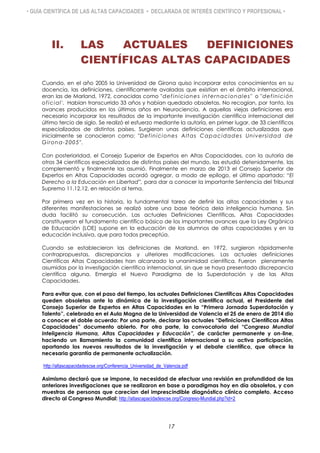 • GUÍA CIENTÍFICA DE LAS ALTAS CAPACIDADES • DECLARADA DE INTERÉS CIENTÍFICO Y PROFESIONAL •
II. LAS ACTUALES DEFINICIONES
CIENTÍFICAS ALTAS CAPACIDADES
Cuando, en el año 2005 la Universidad de Girona quiso incorporar estos conocimientos en su
docencia, las definiciones, científicamente avaladas que existían en el ámbito internacional,
eran las de Marland, 1972, conocidas como "definiciones internacionales" o "definición
oficial'. Habían transcurrido 33 años y habían quedado obsoletas. No recogían, por tanto, los
avances producidos en los últimos años en Neurociencia. A aquellas viejas definiciones era
necesario incorporar los resultados de la importante investigación científica internacional del
último tercio de siglo. Se realizó el esfuerzo mediante la autoría, en primer lugar, de 33 científicos
especializados de distintos países. Surgieron unas definiciones científicas actualizadas que
inicialmente se conocieron como: "Definiciones Altas Capacidades Universidad de
Girona-2005".
Con posterioridad, el Consejo Superior de Expertos en Altas Capacidades, con la autoría de
otros 34 científicos especializados de distintos países del mundo, las estudió detenidamente, las
complementó y finalmente las asumió. Finalmente en marzo de 2013 el Consejo Superior de
Expertos en Altas Capacidades acordó agregar, a modo de epílogo, el último apartado: “El
Derecho a la Educación en Libertad”, para dar a conocer la importante Sentencia del Tribunal
Supremo 11.12.12, en relación al tema.
Por primera vez en la historia, la fundamental tarea de definir las altas capacidades y sus
diferentes manifestaciones se realizó sobre una base teórica dela inteligencia humana. Sin
duda facilitó su consecución. Las actuales Definiciones Científicas, Altas Capacidades
constituyeron el fundamento científico básico de los importantes avances que la Ley Orgánica
de Educación (LOE) supone en la educación de los alumnos de altas capacidades y en la
educación inclusiva, que para todos preceptúa.
Cuando se establecieron las definiciones de Marland, en 1972, surgieron rápidamente
contrapropuestas, discrepancias y ulteriores modificaciones. Las actuales definiciones
Científicas Altas Capacidades han alcanzado la unanimidad científica. Fueron plenamente
asumidas por la investigación científica internacional, sin que se haya presentado discrepancia
científica alguna. Emergía el Nuevo Paradigma de la Superdotación y de las Altas
Capacidades.
Para evitar que, con el paso del tiempo, las actuales Definiciones Científicas Altas Capacidades
queden obsoletas ante la dinámica de la investigación científica actual, el Presidente del
Consejo Superior de Expertos en Altas Capacidades en la “Primera Jornada Superdotación y
Talento”, celebrada en el Aula Magna de la Universidad de Valencia el 25 de enero de 2014 dio
a conocer el doble acuerdo: Por una parte, declarar las actuales “Definiciones Científicas Altas
Capacidades” documento abierto. Por otra parte, la convocatoria del “Congreso Mundial
Inteligencia Humana, Altas Capacidades y Educación”, de carácter permanente y on-line,
haciendo un llamamiento la comunidad científica internacional a su activa participación,
aportando los nuevos resultados de la investigación y el debate científico, que ofrece la
necesaria garantía de permanente actualización.
http://altascapacidadescse.org/Conferencia_Universidad_de_Valencia.pdf
Asimismo declaró que se impone, la necesidad de efectuar una revisión en profundidad de las
anteriores investigaciones que se realizaron en base a paradigmas hoy en día obsoletos, y con
muestras de personas que carecían del imprescindible diagnóstico clínico completo. Acceso
directo al Congreso Mundial: http://altascapacidadescse.org/Congreso-Mundial.php?id=2
17
 