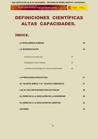 DEFINICIONES CIENTÍFICAS
ALTAS CAPACIDADES.
ÍNDICE.
- LA INTELIGENCIA HUMANA 20
- LA SUPERDOTACIÓN 23
El Síndrome de Disincronia 24
El Diagnóstico Clínico Integrado 25
Los Estilos de Aprendizaje de los Alumnos Superdotados 26
- LA PRECOCIDAD INTELECTUAL 27
- EL TALENTO SIMPLE Y EL TALENTO COMPUESTO 27
- LAS ALTAS CAPACIDADES INTELECTUALES 28
- EL DERECHO A LA EDUCACIÓN EN LA DIVERSIDAD 29
- EL DERECHO A LA EDUCACIÓN EN LIBERTAD 32
- AUTORES 34
19
 