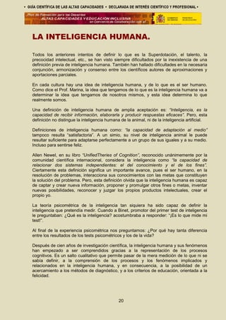LA INTELIGENCIA HUMANA.
Todos los anteriores intentos de definir lo que es la Superdotación, el talento, la
precocidad intelectual, etc., se han visto siempre dificultados por la inexistencia de una
definición previa de inteligencia humana. También han hallado dificultades en la necesaria
conjunción, armonización y consenso entre los científicos autores de aproximaciones y
aportaciones parciales.
En cada cultura hay una idea de inteligencia humana, y de lo que es el ser humano.
Como dice el Prof. Marina, la idea que tengamos de lo que es la inteligencia humana va a
determinar la idea que tengamos de nosotros mismos, y esta idea determina lo que
realmente somos.
Una definición de inteligencia humana de amplia aceptación es: “Inteligencia, es la
capacidad de recibir información, elaborarla y producir respuestas eficaces”. Pero, esta
definición no distingue la inteligencia humana de la animal, ni de la inteligencia artificial.
Definiciones de inteligencia humana como: “la capacidad de adaptación al medio”
tampoco resulta “satisfactoria”. A un simio, su nivel de inteligencia animal le puede
resultar suficiente para adaptarse perfectamente a un grupo de sus iguales y a su medio.
Incluso para sentirse feliz.
Allen Newel, en su libro “UnifiedTheries of Cognition”, reconocido unánimemente por la
comunidad científica internacional, considera la inteligencia como “la capacidad de
relacionar dos sistemas independientes: el del conocimiento y el de los fines”.
Ciertamente esta definición significa un importante avance, pues el ser humano, en la
resolución de problemas, interacciona sus conocimientos con las metas que constituyen
la solución del problema. Pero, esta definición olvida que la inteligencia humana es capaz
de captar y crear nueva información, proponer y promulgar otros fines o metas, inventar
nuevas posibilidades, reconocer y juzgar los propios productos intelectuales, crear el
propio yo.
La teoría psicométrica de la inteligencia tan siquiera ha sido capaz de definir la
inteligencia que pretendía medir. Cuando a Binet, promotor del primer test de inteligencia
le preguntaban: ¿Qué es la inteligencia? acostumbraba a responder: “¡Es lo que mide mi
test!”.
Al final de la experiencia psicométrica nos preguntamos: ¿Por qué hay tanta diferencia
entre los resultados de los tests psicométricos y los de la vida?
Después de cien años de investigación científica, la inteligencia humana y sus fenómenos
han empezado a ser comprendidos gracias a la representación de los procesos
cognitivos. Es un salto cualitativo que permite pasar de la mera medición de lo que ni se
sabía definir, a la comprensión de los procesos y los fenómenos implicados y
relacionados en la inteligencia humana, y en consecuencia, a la posibilidad de un
acercamiento a los métodos de diagnóstico, y a los criterios de educación, orientada a la
felicidad.
20
 