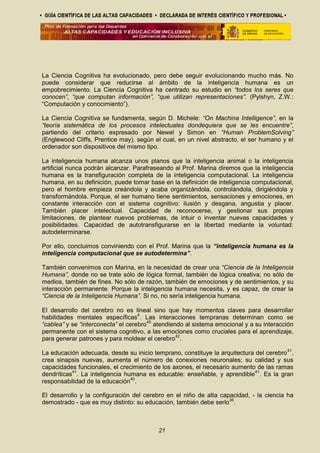 La Ciencia Cognitiva ha evolucionado, pero debe seguir evolucionando mucho más. No
puede considerar que reducirse al ámbito de la inteligencia humana es un
empobrecimiento. La Ciencia Cognitiva ha centrado su estudio en “todos los seres que
conocen”, “que computan información”, “que utilizan representaciones”. (Pylshyn, Z.W.:
“Computación y conocimiento”).
La Ciencia Cognitiva se fundamenta, según D. Michele: “On Machina Intelligence”, en la
“teoría sistemática de los procesos intelectuales dondequiera que se les encuentre”,
partiendo del criterio expresado por Newel y Simon en “Human ProblemSolving”
(Englewood Cliffs, Prentice may), según el cual, en un nivel abstracto, el ser humano y el
ordenador son dispositivos del mismo tipo.
La inteligencia humana alcanza unos planos que la inteligencia animal o la inteligencia
artificial nunca podrán alcanzar. Parafraseando al Prof. Marina diremos que la inteligencia
humana es la transfiguración completa de la inteligencia computacional. La inteligencia
humana, en su definición, puede tomar base en la definición de inteligencia computacional,
pero el hombre empieza creándola y acaba organizándola, controlándola, dirigiéndola y
transformándola. Porque, el ser humano tiene sentimientos, sensaciones y emociones, en
constante interacción con el sistema cognitivo: ilusión y desgana, angustia y placer.
También placer intelectual. Capacidad de reconocerse, y gestionar sus propias
limitaciones, de plantear nuevos problemas, de intuir o inventar nuevas capacidades y
posibilidades. Capacidad de autotransfigurarse en la libertad mediante la voluntad:
autodeterminarse.
Por ello, concluimos conviniendo con el Prof. Marina que la “inteligencia humana es la
inteligencia computacional que se autodetermina”.
También convenimos con Marina, en la necesidad de crear una “Ciencia de la Inteligencia
Humana”, donde no se trate sólo de lógica formal, también de lógica creativa; no sólo de
medios, también de fines. No sólo de razón, también de emociones y de sentimientos, y su
interacción permanente. Porque la inteligencia humana necesita, y es capaz, de crear la
“Ciencia de la Inteligencia Humana”. Si no, no sería inteligencia humana.
El desarrollo del cerebro no es lineal sino que hay momentos claves para desarrollar
habilidades mentales específicas4
. Las interacciones tempranas determinan como se
“cablea” y se “interconecta” el cerebro45
atendiendo al sistema emocional y a su interacción
permanente con el sistema cognitivo, a las emociones como cruciales para el aprendizaje,
para generar patrones y para moldear el cerebro42
.
La educación adecuada, desde su inicio temprano, constituye la arquitectura del cerebro41
,
crea sinapsis nuevas, aumenta el número de conexiones neuronales; su calidad y sus
capacidades funcionales, el crecimiento de los axones, el necesario aumento de las ramas
dendríticas41
. La inteligencia humana es educable: enseñable, y aprendible41
. Es la gran
responsabilidad de la educación40
.
El desarrollo y la configuración del cerebro en el niño de alta capacidad, - la ciencia ha
demostrado - que es muy distinto: su educación, también debe serlo36
.
21
 