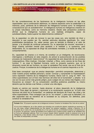 En las consideraciones de los fenómenos de la inteligencia humana en las altas
capacidades, que a continuación definimos, no citamos aspectos como la creatividad o la
memoria, pues, partiendo de la definición de inteligencia humana como “la inteligencia
computacional que se autodetermina”, la inteligencia humana es inteligencia creadora en
su propia naturaleza, como es memoria creadora. Desde esta perspectiva podemos
afirmar que la inteligencia humana es una realidad emergente, capaz de
autodesarrollarse, hasta superar los determinismos cotidianos40
.
Es, la capacidad, no sólo de conocer lo que las cosas son, sino también de intuir y
descubrir lo que pueden ser. Es, asimilar estímulos dándoles significado. Es, crear
posibilidades perceptivas. Es, saber pensar, pero es también la libertad y el valor de
pensar, y la voluntad de continuar pensando. Es, la capacidad de conocer, reconocer y
dirigir nuestra actividad mental para ajustarla a la realidad y, si queremos, para
desbordarla. Es, la capacidad de dirigir las actividades mentales, y a través de ellas, los
comportamientos.
Es, capacidad de crearse a sí misma, de constituir un yo inteligente, de reconocerse,
interrogarse y rectificarse en esta creación, de activar la autocorrección de los posibles
procesos de maduración heterocrónica6
. Es capacidad de auto desarrollo de los procesos
metacognitivos. Ellos implican, Voluntad, Libertad, y Ética, como ciencia de los fines del
hombre. Y, es crear la Dignidad Humana, como su proyecto supremo, que, en la
dimensión social del ser humano, es crear la verdadera Paz social, que es el fruto de la
Justicia. Porque, la existencia de la inteligencia humana en el cosmos responde a un fin.
Esta base conceptual –que es preciso desarrollar– permitirá comprender, determinar y
crear nuestra propia realidad personal y social. Conocer y comprender la Superdotación
como expresión máxima de la inteligencia humana. Decía Carl G. Jung en 1947: “los
niños superdotados son el fruto más hermoso del árbol de la humanidad”, y añadía: “a la
vez son los que corren más grande peligro, pues cuelgan de sus ramas más frágiles y con
frecuencia se rompen”. En su comprensión científica podremos posibilitar su mismo
derecho que los demás a ser felices, y a tener una vida digna.
Queda un camino por recorrer, hasta alcanzar, el pleno desarrollo de la inteligencia
humana. Para dejar de ignorar y reconocer a su encarnación suprema en “el fruto más
hermoso del árbol de la humanidad”, en palabras del discípulo de Freud: las niñas y los
niños superdotados. Para conseguir que ya no “se rompan”, y para que su felicidad y su
alta capacidad sea en beneficio de la sociedad en su conjunto. En definitiva, para
construir la verdadera Paz.
22
Portada Obra: “El proyecto supremo de la inteligencia humana: Construir la Verdadera Paz, fruto de la Justicia”.
A la luz de la inteligencia, de un libro abierto que simboliza una constitución abierta, sostenida por personas, no
por una masa, surgen independientes los tres pilares: los poderes Legislativo, Judicial y Ejecutivo. En el
amanecer de un nuevo día y en la placidez de un mar que se ilumina, se simboliza la ilusión y la esperanza en
el porvenir. Es entonces, cuando del equilibrio de la balanza de la Justicia acude a beber la de verdadera Paz
en forma de estilizadas palomas. Pero, en el oscuro ángulo inferior izquierdo, donde no alcanza la luz de la
inteligencia, y bajo densas nubes, dos brujas: la ignorancia y la prepotencia continúan interactuando, tejiendo
sus redes: la mezquindad y la insidia.
 