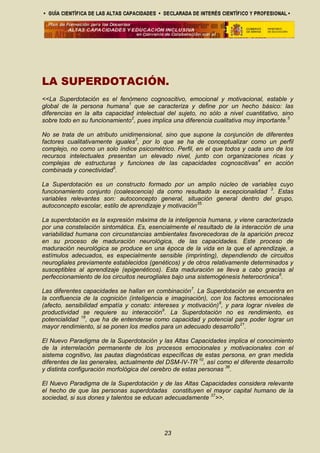 LA SUPERDOTACIÓN.
<<La Superdotación es el fenómeno cognoscitivo, emocional y motivacional, estable y
global de la persona humana1
que se caracteriza y define por un hecho básico: las
diferencias en la alta capacidad intelectual del sujeto, no sólo a nivel cuantitativo, sino
sobre todo en su funcionamiento2
, pues implica una diferencia cualitativa muy importante.5
No se trata de un atributo unidimensional, sino que supone la conjunción de diferentes
factores cualitativamente iguales3
, por lo que se ha de conceptualizar como un perfil
complejo, no como un solo índice psicométrico. Perfil, en el que todos y cada uno de los
recursos intelectuales presentan un elevado nivel, junto con organizaciones ricas y
complejas de estructuras y funciones de las capacidades cognoscitivas4
en acción
combinada y conectividad5
.
La Superdotación es un constructo formado por un amplio núcleo de variables cuyo
funcionamiento conjunto (coalescencia) da como resultado la excepcionalidad 3
. Estas
variables relevantes son: autoconcepto general, situación general dentro del grupo,
autoconcepto escolar, estilo de aprendizaje y motivación35.
La superdotación es la expresión máxima de la inteligencia humana, y viene caracterizada
por una constelación sintomática. Es, esencialmente el resultado de la interacción de una
variabilidad humana con circunstancias ambientales favorecedoras de la aparición precoz
en su proceso de maduración neurológica, de las capacidades. Este proceso de
maduración neurológica se produce en una época de la vida en la que el aprendizaje, a
estímulos adecuados, es especialmente sensible (imprinting), dependiendo de circuitos
neurogliales previamente establecidos (genéticos) y de otros relativamente determinados y
susceptibles al aprendizaje (epigenéticos). Esta maduración se lleva a cabo gracias al
perfeccionamiento de los circuitos neurogliales bajo una sistemogénesis heterocrónica6
.
Las diferentes capacidades se hallan en combinación7
. La Superdotación se encuentra en
la confluencia de la cognición (inteligencia e imaginación), con los factores emocionales
(afecto, sensibilidad empatía y conato: intereses y motivación)8
, y para lograr niveles de
productividad se requiere su interacción9
. La Superdotación no es rendimiento, es
potencialidad 18
, que ha de entenderse como capacidad y potencial para poder lograr un
mayor rendimiento, si se ponen los medios para un adecuado desarrollo21
.
El Nuevo Paradigma de la Superdotación y las Altas Capacidades implica el conocimiento
de la interrelación permanente de los procesos emocionales y motivacionales con el
sistema cognitivo, las pautas diagnósticas específicas de estas persona, en gran medida
diferentes de las generales, actualmente del DSM-IV-TR 10
, así como el diferente desarrollo
y distinta configuración morfológica del cerebro de estas personas 36
.
El Nuevo Paradigma de la Superdotación y de las Altas Capacidades considera relevante
el hecho de que las personas superdotadas constituyen el mayor capital humano de la
sociedad, si sus dones y talentos se educan adecuadamente 37
>>.
23
 