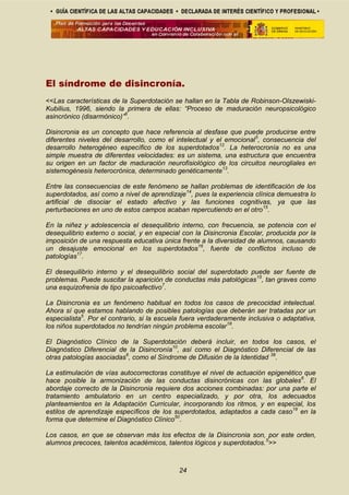 El síndrome de disincronía.
<<Las características de la Superdotación se hallan en la Tabla de Robinson-Olszewiski-
Kubilius, 1996, siendo la primera de ellas: “Proceso de maduración neuropsicológico
asincrónico (disarmónico)”6
.
Disincronia es un concepto que hace referencia al desfase que puede producirse entre
diferentes niveles del desarrollo, como el intelectual y el emocional5
, consecuencia del
desarrollo heterogéneo específico de los superdotados12
. La heterocronía no es una
simple muestra de diferentes velocidades: es un sistema, una estructura que encuentra
su origen en un factor de maduración neurofisiológico de los circuitos neurogliales en
sistemogénesis heterocrónica, determinado genéticamente13
.
Entre las consecuencias de este fenómeno se hallan problemas de identificación de los
superdotados, así como a nivel de aprendizaje14
, pues la experiencia clínica demuestra lo
artificial de disociar el estado afectivo y las funciones cognitivas, ya que las
perturbaciones en uno de estos campos acaban repercutiendo en el otro15
.
En la niñez y adolescencia el desequilibrio interno, con frecuencia, se potencia con el
desequilibrio externo o social, y en especial con la Disincronia Escolar, producida por la
imposición de una respuesta educativa única frente a la diversidad de alumnos, causando
un desajuste emocional en los superdotados16
, fuente de conflictos incluso de
patologías17
.
El desequilibrio interno y el desequilibrio social del superdotado puede ser fuente de
problemas. Puede suscitar la aparición de conductas más patológicas15
, tan graves como
una esquizofrenia de tipo psicoafectivo7
.
La Disincronia es un fenómeno habitual en todos los casos de precocidad intelectual.
Ahora sí que estamos hablando de posibles patologías que deberán ser tratadas por un
especialista5
. Por el contrario, si la escuela fuera verdaderamente inclusiva o adaptativa,
los niños superdotados no tendrían ningún problema escolar18
.
El Diagnóstico Clínico de la Superdotación deberá incluir, en todos los casos, el
Diagnóstico Diferencial de la Disincronía10
, así como el Diagnóstico Diferencial de las
otras patologías asociadas6
, como el Síndrome de Difusión de la Identidad 38
.
La estimulación de vías autocorrectoras constituye el nivel de actuación epigenético que
hace posible la armonización de las conductas disincrónicas con las globales6
. El
abordaje correcto de la Disincronia requiere dos acciones combinadas: por una parte el
tratamiento ambulatorio en un centro especializado, y por otra, los adecuados
planteamientos en la Adaptación Curricular, incorporando los ritmos, y en especial, los
estilos de aprendizaje específicos de los superdotados, adaptados a cada caso19
en la
forma que determine el Diagnóstico Clínico50
.
Los casos, en que se observan más los efectos de la Disincronia son, por este orden,
alumnos precoces, talentos académicos, talentos lógicos y superdotados.5
>>
24
 