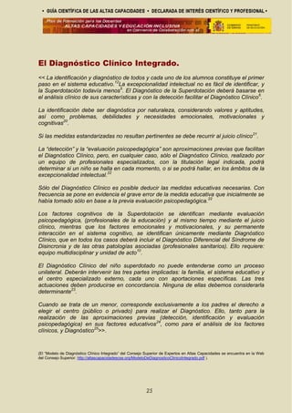 El Diagnóstico Clínico Integrado.
<< La identificación y diagnóstico de todos y cada uno de los alumnos constituye el primer
paso en el sistema educativo.12
La excepcionalidad intelectual no es fácil de identificar, y
la Superdotación todavía menos5
. El Diagnóstico de la Superdotación deberá basarse en
el análisis clínico de sus características y con la detección facilitar el Diagnóstico Clínico6
.
La identificación debe ser diagnóstica por naturaleza, considerando valores y aptitudes,
así como problemas, debilidades y necesidades emocionales, motivacionales y
cognitivas20
.
Si las medidas estandarizadas no resultan pertinentes se debe recurrir al juicio clínico21
.
La “detección” y la “evaluación psicopedagógica” son aproximaciones previas que facilitan
el Diagnóstico Clínico, pero, en cualquier caso, sólo el Diagnóstico Clínico, realizado por
un equipo de profesionales especializados, con la titulación legal indicada, podrá
determinar si un niño se halla en cada momento, o si se podrá hallar, en los ámbitos de la
excepcionalidad intelectual.22
Sólo del Diagnóstico Clínico es posible deducir las medidas educativas necesarias. Con
frecuencia se pone en evidencia el grave error de la medida educativa que inicialmente se
había tomado sólo en base a la previa evaluación psicopedagógica.22
Los factores cognitivos de la Superdotación se identifican mediante evaluación
psicopedagógica, (profesionales de la educación) y al mismo tiempo mediante el juicio
clínico, mientras que los factores emocionales y motivacionales, y su permanente
interacción en el sistema cognitivo, se identifican únicamente mediante Diagnóstico
Clínico, que en todos los casos deberá incluir el Diagnóstico Diferencial del Síndrome de
Disincronia y de las otras patologías asociadas (profesionales sanitarios). Ello requiere:
equipo multidisciplinar y unidad de acto10
.
El Diagnóstico Clínico del niño superdotado no puede entenderse como un proceso
unilateral. Deberán intervenir las tres partes implicadas: la familia, el sistema educativo y
el centro especializado externo, cada uno con aportaciones específicas. Las tres
actuaciones deben producirse en concordancia. Ninguna de ellas debemos considerarla
determinante23
.
Cuando se trata de un menor, corresponde exclusivamente a los padres el derecho a
elegir el centro (público o privado) para realizar el Diagnóstico. Ello, tanto para la
realización de las aproximaciones previas (detección, identificación y evaluación
psicopedagógica) en sus factores educativos24
, como para el análisis de los factores
clínicos, y Diagnóstico25
>>.
(El “Modelo de Diagnóstico Clínico Integrado” del Consejo Superior de Expertos en Altas Capacidades se encuentra en la Web
del Consejo Superior: http://altascapacidadescse.org/ModeloDeDiagnosticoClinicoIntegrado.pdf ).
25
 