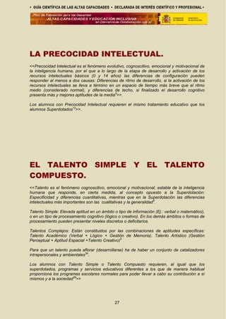 LA PRECOCIDAD INTELECTUAL.
<<Precocidad Intelectual es el fenómeno evolutivo, cognoscitivo, emocional y motivacional de
la inteligencia humana, por el que a lo largo de la etapa de desarrollo y activación de los
recursos intelectuales básicos (0 y 14 años) las diferencias de configuración pueden
responder al menos a dos causas: Diferencias de ritmo de desarrollo, si la activación de los
recursos intelectuales se lleva a término en un espacio de tiempo más breve que el ritmo
medio (considerado normal), y diferencias de techo, si finalizado el desarrollo cognitivo
presenta más y mejores aptitudes de la media5
>>.
Los alumnos con Precocidad Intelectual requieren el mismo tratamiento educativo que los
alumnos Superdotados12
>>.
EL TALENTO SIMPLE Y EL TALENTO
COMPUESTO.
<<Talento es el fenómeno cognoscitivo, emocional y motivacional, estable de la inteligencia
humana que responde, en cierta medida, al concepto opuesto a la Superdotación:
Especificidad y diferencias cuantitativas, mientras que en la Superdotación las diferencias
intelectuales más importantes son las cualitativas y la generalidad5
.
Talento Simple: Elevada aptitud en un ámbito o tipo de información (Ej.: verbal o matemático),
o en un tipo de procesamiento cognitivo (lógico o creativo). En los demás ámbitos o formas de
procesamiento pueden presentar niveles discretos o deficitarios.
Talentos Complejos: Están constituidos por las combinaciones de aptitudes específicas:
Talento Académico (Verbal + Lógico + Gestión de Memoria). Talento Artístico (Gestión
Perceptual + Aptitud Espacial +Talento Creativo)5
Para que un talento pueda aflorar (desarrollarse) ha de haber un conjunto de catalizadores
intrapersonales y ambientales34
.
Los alumnos con Talento Simple o Talento Compuesto requieren, al igual que los
superdotados, programas y servicios educativos diferentes a los que de manera habitual
proporciona los programas escolares normales para poder llevar a cabo su contribución a sí
mismos y a la sociedad29
>>
27
 