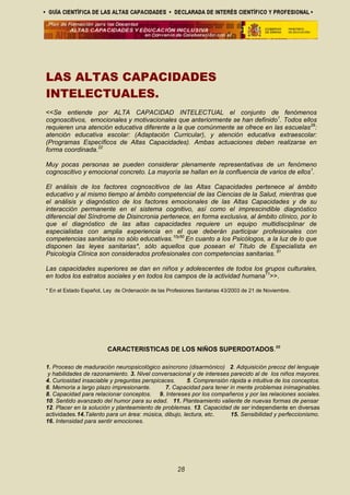 LAS ALTAS CAPACIDADES
INTELECTUALES.
<<Se entiende por ALTA CAPACIDAD INTELECTUAL el conjunto de fenómenos
cognoscitivos, emocionales y motivacionales que anteriormente se han definido1
. Todos ellos
requieren una atención educativa diferente a la que comúnmente se ofrece en las escuelas29
:
atención educativa escolar: (Adaptación Curricular), y atención educativa extraescolar:
(Programas Específicos de Altas Capacidades). Ambas actuaciones deben realizarse en
forma coordinada.22
Muy pocas personas se pueden considerar plenamente representativas de un fenómeno
cognoscitivo y emocional concreto. La mayoría se hallan en la confluencia de varios de ellos1
.
El análisis de los factores cognoscitivos de las Altas Capacidades pertenece al ámbito
educativo y al mismo tiempo al ámbito competencial de las Ciencias de la Salud, mientras que
el análisis y diagnóstico de los factores emocionales de las Altas Capacidades y de su
interacción permanente en el sistema cognitivo, así como el imprescindible diagnóstico
diferencial del Síndrome de Disincronia pertenece, en forma exclusiva, al ámbito clínico, por lo
que el diagnóstico de las altas capacidades requiere un equipo multidisciplinar de
especialistas con amplia experiencia en el que deberán participar profesionales con
competencias sanitarias no sólo educativas.10y50
En cuanto a los Psicólogos, a la luz de lo que
disponen las leyes sanitarias*, sólo aquellos que posean el Título de Especialista en
Psicología Clínica son considerados profesionales con competencias sanitarias. 51
Las capacidades superiores se dan en niños y adolescentes de todos los grupos culturales,
en todos los estratos sociales y en todos los campos de la actividad humana11
>>.
* En el Estado Español, Ley de Ordenación de las Profesiones Sanitarias 43/2003 de 21 de Noviembre.
CARACTERISTICAS DE LOS NIÑOS SUPERDOTADOS.66
1. Proceso de maduración neuropsicológico asíncrono (disarmónico) 2. Adquisición precoz del lenguaje
y habilidades de razonamiento. 3. Nivel conversacional y de intereses parecido al de los niños mayores.
4. Curiosidad insaciable y preguntas perspicaces. 5. Comprensión rápida e intuitiva de los conceptos.
6. Memoria a largo plazo impresionante. 7. Capacidad para tener in mente problemas inimaginables.
8. Capacidad para relacionar conceptos. 9. Intereses por los compañeros y por las relaciones sociales.
10. Sentido avanzado del humor para su edad. 11. Planteamiento valiente de nuevas formas de pensar
12. Placer en la solución y planteamiento de problemas. 13. Capacidad de ser independiente en diversas
actividades.14.Talento para un área: música, dibujo, lectura, etc. 15. Sensibilidad y perfeccionismo.
16. Intensidad para sentir emociones.
28
 