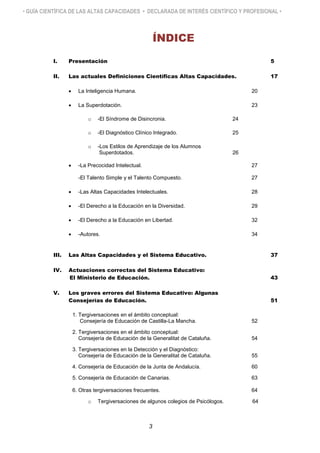 • GUÍA CIENTÍFICA DE LAS ALTAS CAPACIDADES • DECLARADA DE INTERÉS CIENTÍFICO Y PROFESIONAL •
ÍNDICE
I. Presentación 5
II. Las actuales Definiciones Científicas Altas Capacidades. 17
 La Inteligencia Humana. 20
 La Superdotación. 23
o -El Síndrome de Disincronia. 24
o -El Diagnóstico Clínico Integrado. 25
o -Los Estilos de Aprendizaje de los Alumnos
Superdotados. 26
 -La Precocidad Intelectual. 27
-El Talento Simple y el Talento Compuesto. 27
 -Las Altas Capacidades Intelectuales. 28
 -El Derecho a la Educación en la Diversidad. 29
 -El Derecho a la Educación en Libertad. 32
 -Autores. 34
III. Las Altas Capacidades y el Sistema Educativo. 37
IV. Actuaciones correctas del Sistema Educativo:
El Ministerio de Educación. 43
V. Los graves errores del Sistema Educativo: Algunas
Consejerías de Educación. 51
1. Tergiversaciones en el ámbito conceptual:
Consejería de Educación de Castilla-La Mancha. 52
2. Tergiversaciones en el ámbito conceptual:
Consejería de Educación de la Generalitat de Cataluña. 54
3. Tergiversaciones en la Detección y el Diagnóstico:
Consejería de Educación de la Generalitat de Cataluña. 55
4. Consejería de Educación de la Junta de Andalucía. 60
5. Consejería de Educación de Canarias. 63
6. Otras tergiversaciones frecuentes. 64
o Tergiversaciones de algunos colegios de Psicólogos. 64
3
 