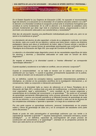 En el Estado Español la Ley Orgánica de Educación (LOE), ha supuesto el reconocimiento
legal del derecho a la educación en la diversidad. En el sistema educativo anterior a la LOE49
la atención a la diversidad constituía la excepción puntual ante la enseñanza homogénea que
constituía la norma fundamental. En la LOE la atención a la diversidad se establece como
principio fundamental que debe regir toda la enseñanza básica, proporcionando a todo el
alumnado una educación adecuada a sus características y necesidades50
.
Este tipo de educación requiere una planificación individualizada para cada uno, pero no se
opone a la enseñanza en grupo50
.
La interrelación del alumno de alta capacidad, a través de su adaptación curricular, con todos
los demás, cada uno a partir de sus talentos y valores que todos tienen, origina una dinámica
pedagógica intensa que eleva el rendimiento de todos, aleja el fracaso escolar y permite al
aula avanzar hacia las nuevas formas de aprendizaje autorregulado que conforman el Nuevo
Paradigma de la Educación del Siglo XXI, que surge del Convenio de Bolonia10
.
La atención a la diversidad exige diagnóstico previo de las necesidades específicas de todos
los alumnos y alumnas, y soluciones adecuadas en cada caso en función de dicho
diagnóstico50
.
Se respeta el derecho a la diversidad cuando a “mentes diferentes” se corresponde
“aprendizajes diferentes” 51
Cuando equidad y excelencia no se hallan en conflicto, sino en armonía i conjunción52
.
Cuando la comprensibilidad no se halla en tensión con la cultura del esfuerzo y la
satisfacción por sus logros. Y, cuando la igualdad, erróneamente equiparada con la justicia,
no se halla en tensión con la educación en libertad. 40
Es, en definitiva, cuando los conceptos básicos, superando interpretaciones partidistas e
ideológicas, se orientan en los postulados científicos de la investigación internacional, y, en
consecuencia, hallan su conjunción e interacción permanente 40
.
El derecho a la diversidad halla su marco de referencia en el Nuevo Paradigma de la
Educación del Siglo XXI y conlleva toda una serie de modificaciones y profundos cambios a
nivel organizativo, legal y administrativo 53
, como resultado de las nuevas exigencias y
características de la sociedad del conocimiento y el aprendizaje. 54
Se centra en el concepto
de aprendizaje permanente (lifelonglearning) como proceso generador de nuevas formas de
pensamiento, y supone una escuela centrada en el diferente proceso de aprendizaje de cada
uno de sus alumnos, y no en el resultado cuantitativo, dotando a cada uno de los alumnos de
las competencias orientadas a “aprender a aprender” a lo largo de su existencia vital55
.
Por otra parte supone un aprendizaje autónomo, personal, fundamentado en los propios
estilos y ritmos de aprendizaje de cada uno y en la concepción del estudiante como parte
activa del proceso. 55
Desde el punto de vista psicoeducativo el aprendizaje autónomo que nos remite a la
capacidad de “aprender a aprender” 56
, requiere metacognición, motivación intrínseca y acción
estratégica57
, y, en definitiva, capacidad de autorregulación del propio proceso de
construcción del conocimiento y el aprendizaje58
, orientado en la perspectiva personal de
futuro que cada alumno se va formando59
.
30
 