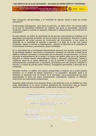 Esta concepción del aprendizaje, y la necesidad de lograrlo, afecta a todos los niveles
educativos60
.
El aprendizaje autorregulado, -para todos los alumnos-, se define como: “Un proceso activo
en el cual los estudiantes establecen los objetivos que guían su aprendizaje, intentando
monitorizar, regular y controlar su cognición, motivación y comportamiento, con la intención de
alcanzarlos61”
En este contexto, los estilos de aprendizaje de los alumnos superdotados se sintetizan en el
aprendizaje autorregulado generador de nuevas formas de pensamiento. Requieren la plena
autorregulación del propio proceso de construcción del conocimiento, lo que remite al
desarrollo de la capacidad de aprender a aprender a lo largo de la vida, que implica
monitorizar, regular y controlar la metacognición ; requiere el desarrollo de la capacidad de
automotivación intrínseca y permanente y acción estratégica.
Es un aprendizaje por el permanente descubrimiento personal, que excluye cualquier forma
de aprendizaje repetitivo, memorístico o mecanicista, orientado a la vida real, a través de los
objetivos prácticos vivenciales y vocacionales que el educando se está formando, y a la vez
orientado al descubrimiento de la verdad y al sentido del destino último de su ser personal.
Requiere un entorno escolar emocionalmente intenso y adecuado: comprensión, respeto y
aceptación plena de su hecho diferencial, lo que le permitirá el desarrollo de su propia
autocomprensión, autoaceptación y autoestima; aprendizaje como reto personal, mediante su
intuición y a través de grandes saltos intuitivos, investigación permanente y desarrollo de la
creatividad.
Necesitan sentirse, no objetos, sino sujetos, protagonistas y creadores de su propio proceso
educativo, en un ámbito de trabajo cooperativo y no competitivo. Necesitan sentir a su
alrededor un adecuado nivel de “cultura de la diversidad”, para (especialmente las niñas
superdotadas) no tener que seguir enmascarando, restringiendo, negando, en definitiva,
destruyendo sus capacidades excepcionales.
Necesitan poder formarse como personas libres, y tan diferentes como en realidad son, para
poder desarrollarse en la nueva sociedad globalizada del conocimiento que ya intuyen,
aceptar los retos que les corresponderán, y poder tener en ella una vida digna. >>40
31
 