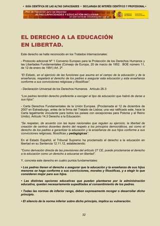EL DERECHO A LA EDUCACIÓN
EN LIBERTAD.
Este derecho se halla reconocido en los Tratados Internacionales:
- Protocolo adicional Nº 1 Convenio Europeo para la Protección de los Derechos Humanos y
las Libertades Fundamentales (Consejo de Europa, 20 de marzo de 1952. BOE número 11,
de 12 de enero de 1991) Art. 2º.
“El Estado, en el ejercicio de las funciones que asuma en el campo de la educación y de la
enseñanza, respetará el derecho de los padres a asegurar esta educación y esta enseñanza
conforme a sus convicciones religiosas y filosóficas”.
- Declaración Universal de los Derechos Humanos. Artículo 26.3:
“Los padres tendrán derecho preferente a escoger el tipo de educación que habrá de darse a
sus hijos”.
- Carta Derechos Fundamentales de la Unión Europea. (Proclamada el 12 de diciembre de
2007 en Estrasburgo, antes de la firma del Tratado de Lisboa; una vez ratificado este, hace la
Carta legalmente vinculante para todos los países con excepciones para Polonia y el Reino
Unido). Artículo 14.3 Derecho a la Educación:
“Se respetan, de acuerdo con las leyes nacionales que regulen su ejercicio, la libertad de
creación de centros docentes dentro del respeto a los principios democráticos, así como el
derecho de los padres a garantizar la educación y la enseñanza de sus hijos conforme a sus
convicciones religiosas, filosóficas y pedagógicas”.
En el Estado Español, el Tribunal Supremo ha proclamado el derecho a la educación en
libertad en su Sentencia 12.11.12, estableciendo:
“Como derivación directa de las previsiones del artículo 27 CE, puede proclamarse el derecho
a la educación como un derecho a educarse en libertad”.
Y, concreta este derecho en cuatro puntos fundamentales:
• Los padres tienen el derecho a asegurar que la educación y la enseñanza de sus hijos
menores se haga conforme a sus convicciones, morales y filosóficas, y a elegir lo que
consideren mejor para sus hijos.
• Las distintas opciones educativas que puedan plantearse por la administración
educativa, quedan necesariamente supeditadas al consentimiento de los padres.
• Todas las normas de inferior rango, deben expresamente recoger o desarrollar dicho
principio.
• El silencio de la norma inferior sobre dicho principio, implica su vulneración.
32
 