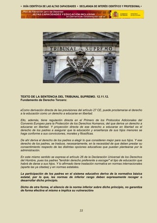TEXTO DE LA SENTENCIA DEL TRIBUNAL SUPREMO. 12.11.12.
Fundamento de Derecho Tercero:
«Como derivación directa de las previsiones del artículo 27 CE, puede proclamarse el derecho
a la educación como un derecho a educarse en libertad.
Ello, además, tiene regulación directa en el Primero de los Protocolos Adicionales del
Convenio Europeo para la Protección de los Derechos Humanos, del que deriva un derecho a
educarse en libertad. Y proyección directa de ese derecho a educarse en libertad es el
derecho de los padres a asegurar que la educación y enseñanza de sus hijos menores se
haga conforme a sus convicciones, morales y filosóficas.
De ahí deriva el derecho de los padres a elegir lo que consideren mejor para sus hijos. Y ese
derecho de los padres, se traduce, necesariamente, en la necesidad de que deben prestar su
consentimiento respecto de las distintas opciones educativas que puedan plantearse por la
administración.
En este mismo sentido se expresa el artículo 26 de la Declaración Universal de los Derechos
del Hombre, pues los padres "tendrán derecho preferente a escoger" el tipo de educación que
habrá de darse a sus hijos. Y lo afirmado tiene traslación normativa en normas internacionales
(aparte las ya citadas) y en normas estatales.
La participación de los padres en el sistema educativo deriva de la normativa básica
estatal, por lo que, las normas de inferior rango deben expresamente recoger o
desarrollar dicho principio.
Dicho de otra forma, el silencio de la norma inferior sobre dicho principio, no garantiza
de forma efectiva el mismo e implica su vulneración»
33
 