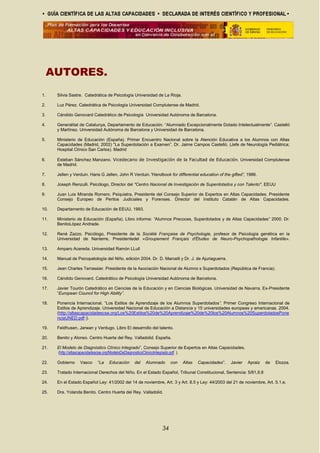 AUTORES.
1. Silvia Sastre. Catedrática de Psicología Universidad de La Rioja.
2. Luz Pérez. Catedrática de Psicología Universidad Complutense de Madrid.
3. Cándido Genovard Catedrático de Psicología Universidad Autónoma de Barcelona.
4. Generalitat de Catalunya, Departamento de Educación. “Alumnado Excepcionalmente Dotado Intelectualmente”. Castelló
y Martínez. Universidad Autónoma de Barcelona y Universidad de Barcelona.
5. Ministerio de Educación (España). Primer Encuentro Nacional sobre la Atención Educativa a los Alumnos con Altas
Capacidades (Madrid, 2002) "La Superdotación a Examen”. Dr. Jaime Campos Castelló. (Jefe de Neurología Pediátrica;
Hospital Clínico San Carlos). Madrid
6. Esteban Sánchez Manzano. Vicedecano de Investigación de la Facultad de Educación. Universidad Complutense
de Madrid.
7. Jellen y Verduin. Hans G Jellen, John R Verduin.”Handbook for differential education of the gifted”, 1986.
8. Joseph Renzulli. Psicólogo, Director del "Centro Nacional de Investigación de Superdotados y con Talento". EEUU
9. Juan Luis Miranda Romero. Psiquiatra, Presidente del Consejo Superior de Expertos en Altas Capacidades. Presidente
Consejo Europeo de Peritos Judiciales y Forenses. Director del Instituto Catalán de Altas Capacidades.
10. Departamento de Educación de EEUU, 1993.
11. Ministerio de Educación (España). Libro informe: “Alumnos Precoces, Superdotados y de Altas Capacidades” 2000. Dr.
BenitoLópez Andrade.
12. René Zazzo. Psicólogo, Presidente de la Société Française de Psychologie, profesor de Psicología genética en la
Universidad de Nanterre, Presidentedel «Groupement Français d'Études de Neuro-Psychopathologie Infantile».
13. Amparo Acereda. Universidad Ramón LLull
14. Manual de Psicopatología del Niño, edición 2004. Dr. D. Marcelli y Dr. J. de Ajuriaguerra.
15. Jean Charles Terrassier. Presidente de la Asociación Nacional de Alumno s Superdotados (República de Francia).
16. Cándido Genovard. Catedrático de Psicología Universidad Autónoma de Barcelona.
17. Javier Tourón Catedrático en Ciencias de la Educación y en Ciencias Biológicas. Universidad de Navarra. Ex-Presidente
“European Council for High Ability”.
18. Ponencia Internacional. “Los Estilos de Aprendizaje de los Alumnos Superdotados”. Primer Congreso Internacional de
Estilos de Aprendizaje. Universidad Nacional de Educación a Distancia y 15 universidades europeas y americanas. 2004.
(http://altascapacidadescse.org/Los%20Estilos%20de%20Aprendizaje%20de%20los%20Alumnos%20SuperdotadosPone
nciaUNED.pdf /).
19. Feldhusen, Jarwan y Verdugo. Libro El desarrollo del talento.
20. Benito y Alonso. Centro Huerta del Rey. Valladolid. España.
21. El Modelo de Diagnóstico Clínico Integrado”, Consejo Superior de Expertos en Altas Capacidades.
(http://altascapacidadescse.org/ModeloDeDiagnosticoClinicoIntegrado.pdf ).
22. Gobierno Vasco “La Educación del Alumnado con Altas Capacidades”. Javier Apraiz de Elozza.
23. Tratado Internacional Derechos del Niño. En el Estado Español, Tribunal Constitucional, Sentencia: 5/81,II,8
24. En el Estado Español Ley: 41/2002 del 14 de noviembre, Art. 3 y Art. 8.5 y Ley: 44/2003 del 21 de noviembre, Art. 5.1.e.
25. Dra. Yolanda Benito. Centro Huerta del Rey. Valladolid.
34
 
